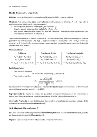 276 | Probabilidades e Estatística
10.3.2.2 Duas amostras emparelhadas
Objetivo: Testar se duas amostras emparelhadas (dependentes) têm a mesma mediana.
Ideia base: Para cada par (𝑋𝑖; 𝑌𝑖) de observações da amostra, calcular as diferenças 𝐷𝑖 = 𝑋𝑖 − 𝑌𝑖 e reter o
sinal do resultado final (+ ou –). Esta diferença será:
▪ Positiva quando o valor da observação 𝑋𝑖 for superior a 𝑌𝑖;
▪ Negativa quando o valor da observação 𝑋𝑖 for inferior a 𝑌𝑖;
▪ Nula quando o valor da observação 𝑋𝑖 for igual a 𝑌𝑖 (“empate”), devendo-se neste caso eliminar este
valor e corrigir a dimensão da amostra, 𝑛′.
Seguidamente procede-se da mesma forma que no caso em que se dispõe apenas de uma amostra: ordenar
por ordem crescente os valores |𝐷1|, |𝐷2|, … , |𝐷𝑛| numerando-os e associando o sinal + se 𝐷𝑖 é positivo ou
um sinal – se 𝐷𝑖 é negativo. Em caso de empates, a ordem a atribuir a essas observações corresponde à média
aritmética das suas ordens.
Hipóteses a testar:
T. bilateral T. unilateral direito T. unilateral esquerdo
𝐻0: 𝐹𝑋1
(𝑥) = 𝐹𝑋2
(𝑥) vs
𝐻1: 𝐹𝑋1
(𝑥) ≠ 𝐹𝑋2
(𝑥)
⟺ 𝐻0: 𝜇
̃1 = 𝜇
̃2 vs 𝐻1: 𝜇
̃1 ≠ 𝜇
̃2
𝐻0: 𝐹𝑋1
(𝑥) ≤ 𝐹𝑋2
(𝑥) vs
𝐻1: 𝐹𝑋1
(𝑥) > 𝐹𝑋2
(𝑥)
⟺ 𝐻0: 𝜇
̃1 ≤ 𝜇
̃2 vs 𝐻1: 𝜇
̃1 > 𝜇
̃2
𝐻0: 𝐹𝑋1
(𝑥) ≥ 𝐹𝑋2
(𝑥) vs
𝐻1: 𝐹𝑋1
(𝑥) < 𝐹𝑋2
(𝑥)
⟺ 𝐻0: 𝜇
̃1 ≥ 𝜇
̃2 vs 𝐻1: 𝜇
̃1 < 𝜇
̃2
Estatística de teste:
▪ Para amostras pequenas:
𝑊 = Soma das ordens dos |𝐷𝑖| com sinal +.
▪ Para amostras grandes:
𝑍 =
𝑊 −
𝑛′(𝑛′ + 1)
4
√𝑛′(𝑛′ + 1)(2𝑛′ + 1)
24
~
∘
𝑁(0; 1).
Quando existem empates (observações com a mesma ordem) pode-se aplicar uma correção no denominador
da estatística de teste (ver Murteira et al., 2007).
Regra de decisão: É a mesma que no caso em que se tem apenas uma amostra, tendo em consideração o
tipo de teste (bilateral, unilateral esquerdo ou unilateral direito) e a dimensão das amostras.
Observação: A aplicação do teste de Wilcoxon a duas amostras emparelhadas corresponde à aplicação deste
teste a uma amostra, cujas as observações são os 𝐷𝑖.
10.3.3 Teste de Mann-Whitney 𝑼
Este teste também é conhecido por teste de Mann-Whitney-Wilcoxon ou teste Wilcoxon rank-sum, que são
versões equivalentes ao teste Mann-Whitney 𝑼.
Objetivo: Testar se duas amostras independentes têm a mesma mediana.
 