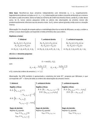 Testes não paramétricos | 277
Ideia base: Recolhem-se duas amostras independentes com dimensão 𝑛1 e 𝑛2 respetivamente.
Seguidamente ordenam-se todas as 𝑛(= 𝑛1 + 𝑛2) observações por ordem crescente atribuindo-se o número
de ordem a cada uma delas. Soma-se todos os números de ordem da amostra menor, sendo 𝑅1 o valor dessa
soma. Se 𝑅1 tomar valores pequenos então os valores das observações da amostra menor são
predominantemente inferiores aos da amostra maior. Se 𝑅1 tomar valores grandes então ocorre a situação
inversa.
Observação: Em situação de empate aplicar a metodologia descrita no teste de Wilcoxon, ou seja, a ordem a
atribuir a essas observações corresponde à média aritmética das suas ordens.
Hipóteses a testar:
T. bilateral T. unilateral direito T. unilateral esquerdo
𝐻0: 𝐹𝑋1
(𝑥) = 𝐹𝑋2
(𝑥) vs
𝐻1: 𝐹𝑋1
(𝑥) ≠ 𝐹𝑋2
(𝑥)
⟺ 𝐻0: 𝜇
̃1 = 𝜇
̃2 vs 𝐻1: 𝜇
̃1 ≠ 𝜇
̃2
𝐻0: 𝐹𝑋1
(𝑥) ≤ 𝐹𝑋2
(𝑥) vs
𝐻1: 𝐹𝑋1
(𝑥) > 𝐹𝑋2
(𝑥)
⟺ 𝐻0: 𝜇
̃1 ≤ 𝜇
̃2 vs 𝐻1: 𝜇
̃1 > 𝜇
̃2
𝐻0: 𝐹𝑋1
(𝑥) ≥ 𝐹𝑋2
(𝑥) vs
𝐻1: 𝐹𝑋1
(𝑥) < 𝐹𝑋2
(𝑥)
⟺ 𝐻0: 𝜇
̃1 ≥ 𝜇
̃2 vs 𝐻1: 𝜇
̃1 < 𝜇
̃2
10.3.3.1.1 Amostras pequenas
Estatística de teste:
𝑈 = 𝑚𝑖𝑛{𝑈1; 𝑈2},
com
𝑈1 = 𝑅1 −
𝑛1(𝑛1 + 1)
2
, 𝑈2 = 𝑅2 −
𝑛2(𝑛2 + 1)
2
e 𝑅𝑖 a soma das ordens da amostra 𝑖, 𝑖 = 1, 2.
Observação: No SPSS também é apresentada a estatística de teste 𝑊∗
, proposta por Wilcoxon, e que
corresponde a 𝑊∗
= Soma de todas as ordens das observações da amostra menor.
T. bilateral T. unilateral direito T. unilateral esquerdo
Regiões críticas:
𝑅. 𝐴. : {𝑢𝑛1; 𝑛2;
𝛼
2
+ 1,
… , 𝑢𝑛1; 𝑛2; 1−
𝛼
2
− 1}
𝑅. 𝑅. : {0, … , 𝑢𝑛1; 𝑛2;
𝛼
2
,
𝑢𝑛1; 𝑛2; 1−
𝛼
2
, … , 𝑛1𝑛2}
Regiões críticas:
𝑅. 𝐴. : {0, … , 𝑢𝑛1; 𝑛2; 1−𝛼 − 1}
𝑅. 𝑅. : {𝑢𝑛1; 𝑛2; 1−𝛼;𝑛1𝑛2}
Regiões críticas:
𝑅. 𝐴. : {𝑢𝑛1; 𝑛2; 𝛼 + 1, … , 𝑛1𝑛2}
𝑅. 𝑅. : {0, … , 𝑢𝑛1; 𝑛2; 𝛼}
Regra de decisão:
Rejeitar 𝐻0 quando
𝑢𝑜𝑏𝑠 ≤ 𝑢𝑛1; 𝑛2;
𝛼
2
ou
𝑢𝑜𝑏𝑠 ≥ 𝑢𝑛1; 𝑛2; 1−
𝛼
2
Regra de decisão:
Rejeitar 𝐻0 quando
𝑢𝑜𝑏𝑠 ≥ 𝑢𝑛1; 𝑛2; 1−𝛼
Regra de decisão:
Rejeitar 𝐻0 quando
𝑢𝑜𝑏𝑠 ≤ 𝑢𝑛1; 𝑛2; 𝛼
 