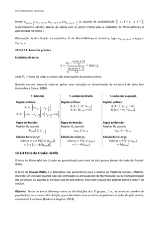 278 | Probabilidades e Estatística
Sendo 𝑢𝑛1; 𝑛2;
𝛼
2
, 𝑢𝑛1; 𝑛2; 𝛼, 𝑢𝑛1; 𝑛2; 1−𝛼 e 𝑢𝑛1; 𝑛2; 1−
𝛼
2
os quantis de probabilidade
𝛼
2
, 𝛼 , 1 − 𝛼 e 1 −
𝛼
2
,
respetivamente, obtidos através da tabela com os ponto críticos para a estatística de Mann-Whitney U
apresentada no Anexo I.
Observação: A distribuição da estatística 𝑈 de Mann-Whitney é simétrica, logo 𝑢𝑛1; 𝑛2; 1−𝛼 = 𝑛1𝑛2 −
𝑢𝑛1; 𝑛2; 𝛼.
10.3.3.1.2 Amostras grandes
Estatística de teste:
𝑍 =
𝑅1 −
𝑛2(𝑛 + 1)
2
√𝑛1𝑛2(𝑛 + 1)
12
~
∘
𝑁(0; 1),
onde 𝑅1 = Soma de todas as ordens das observações da amostra menor.
Quando existem empates pode-se aplicar uma correção no denominador da estatística de teste (ver
Guimarães e Cabral, 2010).
T. bilateral T. unilateral direito T. unilateral esquerdo
Regiões críticas:
𝑅. 𝐴. : ]−𝑧1−
𝛼
2
; 𝑧1−
𝛼
2
[
𝑅. 𝑅. : ]−∞; −𝑧1−
𝛼
2
] ∪ [𝑧1−
𝛼
2
; +∞[
Regiões críticas:
𝑅. 𝐴. : ]−∞; 𝑧1−𝛼[
𝑅. 𝑅. : [𝑧1−𝛼; +∞[
Regiões críticas:
𝑅. 𝐴. : ]−𝑧1−𝛼;+∞[
𝑅. 𝑅. : ]−∞; −𝑧1−𝛼]
Regra de decisão:
Rejeitar 𝐻0 quando
|𝑧𝑜𝑏𝑠| ≥ 𝑧1−
𝛼
2
Regra de decisão:
Rejeitar 𝐻0 quando
𝑧𝑜𝑏𝑠 ≥ 𝑧1−𝛼
Regra de decisão:
Rejeitar 𝐻0 quando
𝑧𝑜𝑏𝑠 ≤ −𝑧1−𝛼
Cálculo do 𝐯𝐚𝐥𝐨𝐫 𝒑:
valor 𝑝 = 2 × 𝑃(𝑍 ≥ |𝑧𝑜𝑏𝑠|)
= 2 × (1 − Φ(|𝑧𝑜𝑏𝑠|))
Cálculo do 𝐯𝐚𝐥𝐨𝐫 𝒑:
valor p = 𝑃(𝑍 ≥ 𝑧𝑜𝑏𝑠)
= 1 − Φ(𝑧𝑜𝑏𝑠)
Cálculo do 𝐯𝐚𝐥𝐨𝐫 𝒑:
valor 𝑝 = 𝑃(𝑍 ≤ 𝑧𝑜𝑏𝑠)
= Φ(𝑧𝑜𝑏𝑠)
10.3.4 Teste de Kruskal-Wallis
O teste de Mann-Whitney U pode ser generalizado para mais de dois grupos através do teste de Kruskal-
Wallis.
O teste de Kruskal-Wallis é a alternativa não paramétrica para a Análise de Variância Simples (ANOVA),
devendo ser utilizado quando não são verificados os pressupostos da Normalidade ou da homogeneidade
das variâncias, ou quando as variáveis são do tipo ordinal. Este teste é quase tão potente como o teste 𝐹 da
ANOVA.
Objetivo: Testar se existe diferença entre as distribuições dos 𝐾 grupos., i. e., as amostras provêm de
populações com a mesma distribuição, que é abordado como um teste aos parâmetros de localização central,
usualmente à mediana (Pestana e Gageiro, 2014).
 