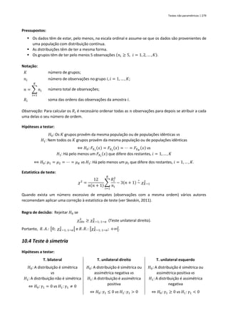 Testes não paramétricos | 279
Pressupostos:
▪ Os dados têm de estar, pelo menos, na escala ordinal e assume-se que os dados são provenientes de
uma população com distribuição contínua.
▪ As distribuições têm de ter a mesma forma.
▪ Os grupos têm de ter pelo menos 5 observações (𝑛𝑖 ≥ 5, 𝑖 = 1, 2, … , 𝐾).
Notação:
𝐾 número de grupos;
𝑛𝑖 número de observações no grupo 𝑖, 𝑖 = 1, … , 𝐾;
𝑛 = ∑ 𝑛𝑖
𝐾
𝑖=1
número total de observações;
𝑅𝑖 soma das ordens das observações da amostra 𝑖.
Observação: Para calcular os 𝑅𝑖 é necessário ordenar todas as 𝑛 observações para depois se atribuir a cada
uma delas o seu número de ordem.
Hipóteses a testar:
𝐻0: Os 𝐾 grupos provêm da mesma população ou de populações idênticas vs
𝐻1: Nem todos os 𝐾 grupos provêm da mesma população ou de populações idênticas
⟺ 𝐻0: 𝐹𝑋1
(𝑥) = 𝐹𝑋2
(𝑥) = ⋯ = 𝐹𝑋𝐾
(𝑥) vs
𝐻1: Há pelo menos um 𝐹𝑋𝑖
(𝑥) que difere dos restantes, 𝑖 = 1, … , 𝐾
⟺ 𝐻0: 𝜇1 = 𝜇2 = ⋯ = 𝜇𝐾 vs 𝐻1: Há pelo menos um 𝜇𝑖 que difere dos restantes, 𝑖 = 1, … , 𝐾.
Estatística de teste:
𝜒2
=
12
𝑛(𝑛 + 1)
∑
𝑅𝑖
2
𝑛𝑖
𝐾
𝑖=1
− 3(𝑛 + 1) ~
∘
𝜒𝐾−1
2
Quando exista um número excessivo de empates (observações com a mesma ordem) vários autores
recomendam aplicar uma correção à estatística de teste (ver Skeskin, 2011).
Regra de decisão: Rejeitar 𝐻0 se
𝜒𝑜𝑏𝑠
2
≥ 𝜒𝐾−1; 1−𝛼
2
(Teste unilateral direito).
Portanto, 𝑅. 𝐴.: [0; 𝜒𝐾−1; 1−𝛼
2
[ e 𝑅. 𝑅.: [𝜒𝐾−1; 1−𝛼
2
; +∞[.
10.4 Teste à simetria
Hipóteses a testar:
T. bilateral T. unilateral direito T. unilateral esquerdo
𝐻0: A distribuição é simétrica
vs
𝐻1: A distribuição não é simétrica
⇔ 𝐻0: 𝛾1 = 0 vs 𝐻1: 𝛾1 ≠ 0
𝐻0: A distribuição é simétrica ou
assimétrica negativa vs
𝐻1: A distribuição é assimétrica
positiva
⇔ 𝐻0: 𝛾1 ≤ 0 vs 𝐻1: 𝛾1 > 0
𝐻0: A distribuição é simétrica ou
assimétrica positiva vs
𝐻1: A distribuição é assimétrica
negativa
⇔ 𝐻0: 𝛾1 ≥ 0 vs 𝐻1: 𝛾1 < 0
 