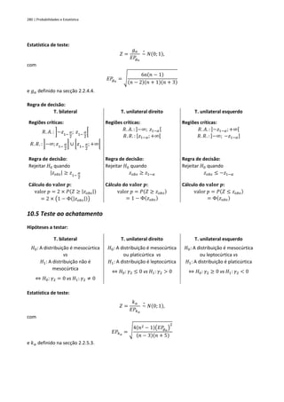 280 | Probabilidades e Estatística
Estatística de teste:
𝑍 =
𝑔𝑎
𝐸𝑃
𝑔𝑎
~
∘
𝑁(0; 1),
com
𝐸𝑃
𝑔𝑎
= √
6n(𝑛 − 1)
(𝑛 − 2)(𝑛 + 1)(𝑛 + 3)
e 𝑔𝑎 definido na secção 2.2.4.4.
Regra de decisão:
T. bilateral T. unilateral direito T. unilateral esquerdo
Regiões críticas:
𝑅. 𝐴. : ]−𝑧1−
𝛼
2
; 𝑧1−
𝛼
2
[
𝑅. 𝑅. : ]−∞;𝑧1−
𝛼
2
] ∪ [𝑧1−
𝛼
2
; +∞[
Regiões críticas:
𝑅. 𝐴. : ]−∞; 𝑧1−𝛼[
𝑅. 𝑅. : [𝑧1−𝛼;+∞[
Regiões críticas:
𝑅. 𝐴. : ]−𝑧1−𝛼;+∞[
𝑅. 𝑅. : ]−∞; −𝑧1−𝛼]
Regra de decisão:
Rejeitar 𝐻0 quando
|𝑧𝑜𝑏𝑠| ≥ 𝑧1−
𝛼
2
Regra de decisão:
Rejeitar 𝐻0 quando
𝑧𝑜𝑏𝑠 ≥ 𝑧1−𝛼
Regra de decisão:
Rejeitar 𝐻0 quando
𝑧𝑜𝑏𝑠 ≤ −𝑧1−𝛼
Cálculo do 𝐯𝐚𝐥𝐨𝐫 𝒑:
valor 𝑝 = 2 × 𝑃(𝑍 ≥ |𝑧𝑜𝑏𝑠|)
= 2 × (1 − Φ(|𝑧𝑜𝑏𝑠|))
Cálculo do 𝐯𝐚𝐥𝐨𝐫 𝒑:
valor 𝑝 = 𝑃(𝑍 ≥ 𝑧𝑜𝑏𝑠)
= 1 − Φ(𝑧𝑜𝑏𝑠)
Cálculo do 𝐯𝐚𝐥𝐨𝐫 𝒑:
valor 𝑝 = 𝑃(𝑍 ≤ 𝑧𝑜𝑏𝑠)
= Φ(𝑧𝑜𝑏𝑠)
10.5 Teste ao achatamento
Hipóteses a testar:
T. bilateral T. unilateral direito T. unilateral esquerdo
𝐻0: A distribuição é mesocúrtica
vs
𝐻1: A distribuição não é
mesocúrtica
⇔ 𝐻0: 𝛾2 = 0 vs 𝐻1: 𝛾2 ≠ 0
𝐻0: A distribuição é mesocúrtica
ou platicúrtica vs
𝐻1: A distribuição é leptocúrtica
⇔ 𝐻0: 𝛾2 ≤ 0 vs 𝐻1: 𝛾2 > 0
𝐻0: A distribuição é mesocúrtica
ou leptocúrtica vs
𝐻1: A distribuição é platicúrtica
⇔ 𝐻0: 𝛾2 ≥ 0 vs 𝐻1: 𝛾2 < 0
Estatística de teste:
𝑍 =
𝑘𝑎
𝐸𝑃𝑘𝑎
~
∘
𝑁(0; 1),
com
𝐸𝑃𝑘𝑎
= √
4(𝑛2 − 1)(𝐸𝑃
𝑔𝑎
)
2
(𝑛 − 3)(𝑛 + 5)
e 𝑘𝑎 definido na secção 2.2.5.3.
 