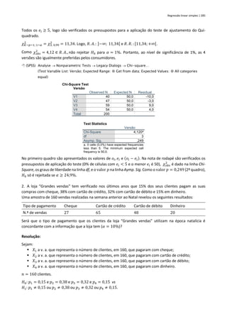 Regressão linear simples | 285
Todos os 𝑒𝑖 ≥ 5, logo são verificados os pressupostos para a aplicação do teste de ajustamento do Qui-
quadrado.
𝜒𝐾−𝑝−1; 1−𝛼
2
= 𝜒3; 0,99
2
= 11,34. Logo, 𝑅. 𝐴.: ]−∞; 11,34[ e 𝑅. 𝑅. : [11,34; +∞[.
Como 𝜒𝑜𝑏𝑠
2
= 4,12 ∈ 𝑅. 𝐴., não rejeitar 𝐻0 para 𝛼 = 1%. Portanto, ao nível de significância de 1%, as 4
versões são igualmente preferidas pelos consumidores.
 (SPSS) Analyse → Nonparametric Tests → Legacy Dialogs → Chi-square…
(Test Variable List: Versão; Expected Range:  Get from data; Expected Values:  All categories
equal)
Chi-Square Test
Versão
Observed N Expected N Residual
V1 40 50,0 -10,0
V2 47 50,0 -3,0
V3 59 50,0 9,0
V4 54 50,0 4,0
Total 200
Test Statistics
Versão
Chi-Square 4,120a
df 3
Asymp. Sig. ,249
a. 0 cells (0,0%) have expected frequencies
less than 5. The minimum expected cell
frequency is 50,0.
No primeiro quadro são apresentados os valores de 𝑜𝑖, 𝑒𝑖 e (𝑜𝑖 − 𝑒𝑖). Na nota de rodapé são verificados os
pressupostos de aplicação do teste (0% de células com 𝑒𝑖 < 5 e o menor 𝑒𝑖 é 50), 𝜒𝑜𝑏𝑠
2
é dado na linha Chi-
Square, os graus de liberdade na linha df, e o valor 𝑝 na linha Aymp. Sig. Como o valor 𝑝 = 0,249 (2º quadro),
𝐻0 só é rejeitada se 𝛼 ≥ 24,9%.
2. A loja “Grandes vendas” tem verificado nos últimos anos que 15% dos seus clientes pagam as suas
compras com cheque, 38% com cartão de crédito, 32% com cartão de débito e 15% em dinheiro.
Uma amostra de 160 vendas realizadas na semana anterior ao Natal revelou os seguintes resultados:
Tipo de pagamento Cheque Cartão de crédito Cartão de débito Dinheiro
N.º de vendas 27 65 48 20
Será que o tipo de pagamento que os clientes da loja “Grandes vendas” utilizam na época natalícia é
concordante com a informação que a loja tem (𝛼 = 10%)?
Resolução:
Sejam:
▪ 𝑋1 a v. a. que representa o número de clientes, em 160, que pagaram com cheque;
▪ 𝑋2 a v. a. que representa o número de clientes, em 160, que pagaram com cartão de crédito;
▪ 𝑋3 a v. a. que representa o número de clientes, em 160, que pagaram com cartão de débito;
▪ 𝑋4 a v. a. que representa o número de clientes, em 160, que pagaram com dinheiro.
𝑛 = 160 clientes.
𝐻0: 𝑝1 = 0,15 e 𝑝2 = 0,38 e 𝑝3 = 0,32 e 𝑝4 = 0,15 vs
𝐻1: 𝑝1 ≠ 0,15 ou 𝑝2 ≠ 0,38 ou 𝑝3 ≠ 0,32 ou 𝑝4 ≠ 0,15.
 