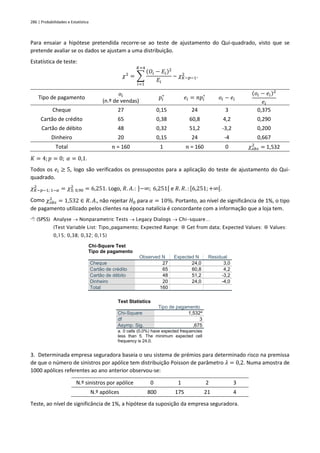 286 | Probabilidades e Estatística
Para ensaiar a hipótese pretendida recorre-se ao teste de ajustamento do Qui-quadrado, visto que se
pretende avaliar se os dados se ajustam a uma distribuição.
Estatística de teste:
𝜒2
= ∑
(𝑂𝑖 − 𝐸𝑖)2
𝐸𝑖
𝐾=4
𝑖=1
~ 𝜒𝐾−𝑝−1
2
.
Tipo de pagamento
𝑜𝑖
(n.º de vendas)
𝑝𝑖
∗
𝑒𝑖 = 𝑛𝑝𝑖
∗
𝑜𝑖 − 𝑒𝑖
(𝑜𝑖 − 𝑒𝑖)2
𝑒𝑖
Cheque 27 0,15 24 3 0,375
Cartão de crédito 65 0,38 60,8 4,2 0,290
Cartão de débito 48 0,32 51,2 -3,2 0,200
Dinheiro 20 0,15 24 -4 0,667
Total 𝑛 = 160 1 𝑛 = 160 0 𝜒𝑜𝑏𝑠
2
= 1,532
𝐾 = 4; 𝑝 = 0; 𝛼 = 0,1.
Todos os 𝑒𝑖 ≥ 5, logo são verificados os pressupostos para a aplicação do teste de ajustamento do Qui-
quadrado.
𝜒𝐾−𝑝−1; 1−𝛼
2
= 𝜒3; 0,90
2
= 6,251. Logo, 𝑅. 𝐴.: ]−∞; 6,251[ e 𝑅. 𝑅. : [6,251;+∞[.
Como 𝜒𝑜𝑏𝑠
2
= 1,532 ∈ 𝑅. 𝐴., não rejeitar 𝐻0 para 𝛼 = 10%. Portanto, ao nível de significância de 1%, o tipo
de pagamento utilizado pelos clientes na época natalícia é concordante com a informação que a loja tem.
 (SPSS) Analyse → Nonparametric Tests → Legacy Dialogs → Chi-square…
(Test Variable List: Tipo_pagamento; Expected Range:  Get from data; Expected Values:  Values:
0,15; 0,38; 0,32; 0,15)
Chi-Square Test
Tipo de pagamento
Observed N Expected N Residual
Cheque 27 24,0 3,0
Cartão de crédito 65 60,8 4,2
Cartão de débito 48 51,2 -3,2
Dinheiro 20 24,0 -4,0
Total 160
Test Statistics
Tipo de pagamento
Chi-Square 1,532a
df 3
Asymp. Sig. ,675
a. 0 cells (0,0%) have expected frequencies
less than 5. The minimum expected cell
frequency is 24,0.
3. Determinada empresa seguradora baseia o seu sistema de prémios para determinado risco na premissa
de que o número de sinistros por apólice tem distribuição Poisson de parâmetro 𝜆 = 0,2. Numa amostra de
1000 apólices referentes ao ano anterior observou-se:
N.º sinistros por apólice 0 1 2 3
N.º apólices 800 175 21 4
Teste, ao nível de significância de 1%, a hipótese da suposição da empresa seguradora.
 