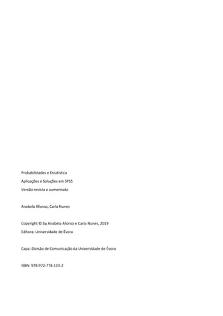Probabilidades e Estatística
Aplicações e Soluções em SPSS
Versão revista e aumentada
Anabela Afonso, Carla Nunes
Copyright © by Anabela Afonso e Carla Nunes, 2019
Editora: Universidade de Évora
Capa: Divisão de Comunicação da Universidade de Évora
ISBN: 978-972-778-123-2
 