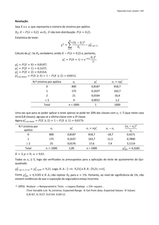 Regressão linear simples | 287
Resolução:
Seja 𝑋 a v. a. que representa o número de sinistros por apólice.
𝐻0: 𝑋 ~ 𝑃(𝜆 = 0,2) vs 𝐻1: 𝑋 não tem distribuição 𝑃(𝜆 = 0,2).
Estatística de teste:
𝜒2
= ∑
(𝑂𝑖 − 𝐸𝑖)2
𝐸𝑖
𝐾
𝑖=1
~ 𝜒𝐾−𝑝−1
2
.
Cálculo de 𝑝𝑖
∗
: Se 𝐻0 verdadeiro, então 𝑋 ~ 𝑃(𝜆 = 0,2) e, portanto,
𝑝𝑖
∗
= 𝑃(𝑋 = 𝑖) = 𝑒−0,2
0, 2𝑖
𝑖!
.
𝑝0
∗
= 𝑃(𝑋 = 0) = 0,8187;
𝑝1
∗
= 𝑃(𝑋 = 1) = 0,1637;
𝑝2
∗
= 𝑃(𝑋 = 2) = 0,0164;
𝑝3 𝑜𝑢 𝑚𝑎𝑖𝑠
∗
= 𝑃(𝑋 ≥ 3) = 1 − 𝑃(𝑋 ≤ 2) = 0,0012.
N.º sinistros por apólice 𝑜𝑖 𝑝𝑖
∗
𝑒𝑖 = 𝑛𝑝𝑖
∗
0 800 0,8187 818,7
1 175 0,1637 163,7
2 21 0,0164 16,4
 3 4 0,0012 1,2
Total 𝑛 = 1000 1 1000
Uma vez que para se poder aplicar o teste apenas se pode ter 20% das classes com 𝑒𝑖 < 5 (que neste caso
seria 0,8 classes), agrupa-se a última classe com a 3ª classe.
Agora 𝑝2 𝑜𝑢 𝑚𝑎𝑖𝑠
∗
= 𝑃(𝑋 ≥ 2) = 1 − 𝑃(𝑋 ≤ 1) = 0,0176.
N.º sinistros por
apólice
𝑜𝑖 𝑝𝑖
∗
𝑒𝑖 = 𝑛𝑝𝑖
∗
𝑜𝑖 − 𝑒𝑖
(𝑜𝑖 − 𝑒𝑖)2
𝑒𝑖
0 800 0,8187 818,7 -18,7 0,4271
1 175 0,1637 163,7 11,3 0,7800
 2 25 0,0176 17,6 7,4 3,1114
Total 𝑛 = 1000 1,00 𝑛 = 1000 𝜒𝑜𝑏𝑠
2
= 4,3185
𝐾 = 3; 𝑝 = 0; 𝛼 = 0,01.
Todos os 𝑒𝑖 ≥ 5, logo são verificados os pressupostos para a aplicação do teste de ajustamento do Qui-
quadrado.
𝜒𝐾−𝑝−1; 1−𝛼
2
= 𝜒2; 0,99
2
= 9,21. Logo, 𝑅. 𝐴.: ]−∞; 9,21[ e 𝑅. 𝑅. : [9,21;+∞[.
Como 𝜒𝑜𝑏𝑠
2
= 4,3185 ∈ 𝑅. 𝐴., não rejeitar 𝐻0 para 𝛼 = 1%. Portanto, ao nível de significância de 1%, não
existem evidências de que a suposição da seguradora esteja incorreta.
 (SPSS) Analyse → Nonparametric Tests → Legacy Dialogs → Chi-square…
(Test Variable List: N_sinistros; Expected Range:  Get from data; Expected Values:  Values:
0,8187; 0,1637; 0,0164; 0,0012)
 