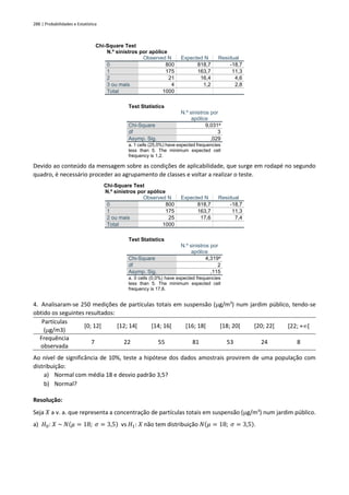 288 | Probabilidades e Estatística
Chi-Square Test
N.º sinistros por apólice
Observed N Expected N Residual
0 800 818,7 -18,7
1 175 163,7 11,3
2 21 16,4 4,6
3 ou mais 4 1,2 2,8
Total 1000
Test Statistics
N.º sinistros por
apólice
Chi-Square 9,031a
df 3
Asymp. Sig. ,029
a. 1 cells (25,0%) have expected frequencies
less than 5. The minimum expected cell
frequency is 1,2.
Devido ao conteúdo da mensagem sobre as condições de aplicabilidade, que surge em rodapé no segundo
quadro, é necessário proceder ao agrupamento de classes e voltar a realizar o teste.
Chi-Square Test
N.º sinistros por apólice
Observed N Expected N Residual
0 800 818,7 -18,7
1 175 163,7 11,3
2 ou mais 25 17,6 7,4
Total 1000
Test Statistics
N.º sinistros por
apólice
Chi-Square 4,319a
df 2
Asymp. Sig. ,115
a. 0 cells (0,0%) have expected frequencies
less than 5. The minimum expected cell
frequency is 17,6.
4. Analisaram-se 250 medições de partículas totais em suspensão (g/m3
) num jardim público, tendo-se
obtido os seguintes resultados:
Partículas
(g/m3)
[0; 12[ [12; 14[ [14; 16[ [16; 18[ [18; 20[ [20; 22[ [22; +[
Frequência
observada
7 22 55 81 53 24 8
Ao nível de significância de 10%, teste a hipótese dos dados amostrais provirem de uma população com
distribuição:
a) Normal com média 18 e desvio padrão 3,5?
b) Normal?
Resolução:
Seja 𝑋 a v. a. que representa a concentração de partículas totais em suspensão (g/m3
) num jardim público.
a) 𝐻0: 𝑋 ~ 𝑁(𝜇 = 18; 𝜎 = 3,5) vs 𝐻1: 𝑋 não tem distribuição 𝑁(𝜇 = 18; 𝜎 = 3,5).
 