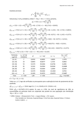 Regressão linear simples | 289
Estatística de teste:
𝜒2
= ∑
(𝑂𝑖 − 𝐸𝑖)2
𝐸𝑖
𝐾
𝑖=1
~ 𝜒𝐾−𝑝−1
2
.
Cálculo de 𝑝𝑖
∗
: Se 𝐻0 verdadeiro, então 𝑋 ~ 𝑁(𝜇 = 18; 𝜎 = 3,5) e, portanto,
𝑝𝑥
∗
= 𝑃(𝑋 ≤ 𝑥) = Φ (
𝑥 − 18
3,5
).
𝑝<12
∗
= 𝑃(𝑋 < 12) = Φ (
12 − 18
3,5
) = Φ(−1,714) = 1 − Φ(1,714) = 0,0432;
𝑝[12; 14[
∗
= 𝑃(12 ≤ 𝑋 < 14) = Φ (
14 − 18
3,5
) − Φ (
12 − 18
3,5
) = Φ(−1,143) − Φ(−1,714) = 0,0833;
𝑝[14; 16[
∗
= 𝑃(14 ≤ 𝑋 < 16) = Φ (
16 − 18
3,5
) − Φ (
14 − 18
3,5
) = Φ(−0,571) − Φ(−1,143) = 0,1573;
𝑝[16; 18[
∗
= 𝑃(16 ≤ 𝑋 < 18) = Φ (
18 − 18
3,5
) − Φ (
16 − 18
3,5
) = Φ(0) − Φ(−0,571) = 0,2161;
𝑝[18; 20[
∗
= 𝑃(18 ≤ 𝑋 < 20) = Φ (
20 − 18
3,5
) − Φ (
18 − 18
3,5
) = Φ(0,571) − Φ(0) = 0,2161;
𝑝[20; 22[
∗
= 𝑃(20 ≤ 𝑋 < 22) = Φ (
22 − 18
3,5
) − Φ (
20 − 18
3,5
) = Φ(1,143) − Φ(0,571) = 0,1573;
𝑝[22; +∞[
∗
= 𝑃(𝑋 ≥ 22) = 𝑃(𝑋 < 22) = 1 − Φ(1,143) = 0,1265.
Partículas
(g/m3)
𝑜𝑖 (n.º de
medições)
𝑝𝑖
∗
𝑒𝑖 = 𝑛𝑝𝑖
∗
𝑜𝑖 − 𝑒𝑖
(𝑜𝑖 − 𝑒𝑖)2
𝑒𝑖
[0; 12[ 7 0,0432 10,8095 -3,8095 1,3370
[12; 14[ 22 0,0833 20,8277 1,1723 0,0663
[14; 16[ 55 0,1573 39,3264 15,6736 6,2481
[16; 18[ 81 0,2161 54,0364 26,9636 13,4688
[18; 20[ 53 0,2161 54,0364 -1,0364 0,0194
[20; 22[ 24 0,1573 39,3264 -15,3264 5,9722
[22; +[ 8 0,1265 31,6372 -23,6372 17,6487
Total 𝑛 = 250 1,00 𝑛 =250 𝜒𝑜𝑏𝑠
2
= 44,7605
𝐾 = 7; 𝑝 = 0; 𝛼 = 0,1.
Todos os 𝑒𝑖 ≥ 5, logo são verificados os pressupostos para a aplicação do teste de ajustamento do Qui-
quadrado.
𝜒𝐾−𝑝−1; 1−𝛼
2
= 𝜒6; 0,9
2
= 10,64, logo 𝑅. 𝐴.: ]−∞; 10,64[ e 𝑅. 𝑅. : [10,64;+∞[.
Como 𝜒𝑜𝑏𝑠
2
= 44,7605 ∈ 𝑅. 𝑅., rejeitar 𝐻0 para 𝛼 = 10%. Ao nível de significância de 10%, as
concentrações de partículas totais em suspensão não provêm de uma população com distribuição
𝑁(𝜇 = 18; 𝜎 = 3,5).
 (SPSS) Analyse → Nonparametric Tests → Legacy Dialogs → Chi-square…
(Test Variable List: Particulas; Expected Range:  Get from data; Expected Values:  Values:
0,0432; 0,0833; ...)
 