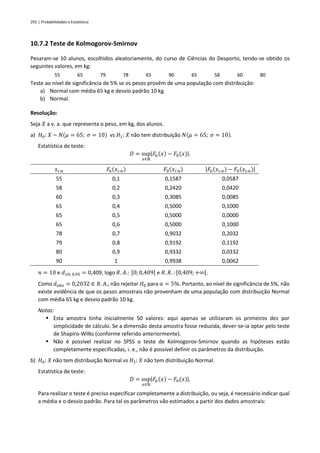 292 | Probabilidades e Estatística
10.7.2 Teste de Kolmogorov-Smirnov
Pesaram-se 10 alunos, escolhidos aleatoriamente, do curso de Ciências do Desporto, tendo-se obtido os
seguintes valores, em kg:
55 65 79 78 65 90 65 58 60 80
Teste ao nível de significância de 5% se os pesos provêm de uma população com distribuição:
a) Normal com média 65 kg e desvio padrão 10 kg.
b) Normal.
Resolução:
Seja 𝑋 a v. a. que representa o peso, em kg, dos alunos.
a) 𝐻0: 𝑋 ~ 𝑁(𝜇 = 65; 𝜎 = 10) vs 𝐻1: 𝑋 não tem distribuição 𝑁(𝜇 = 65; 𝜎 = 10).
Estatística de teste:
𝐷 = sup
𝑥∈ℝ
|𝐹𝑛(𝑥) − 𝐹0(𝑥)|.
𝑥𝑖:𝑛 𝐹𝑛(𝑥𝑖:𝑛) 𝐹0(𝑥𝑖:𝑛) |𝐹𝑛(𝑥𝑖:𝑛) − 𝐹0(𝑥𝑖:𝑛)|
55 0,1 0,1587 0,0587
58 0,2 0,2420 0,0420
60 0,3 0,3085 0,0085
65 0,4 0,5000 0,1000
65 0,5 0,5000 0,0000
65 0,6 0,5000 0,1000
78 0,7 0,9032 0,2032
79 0,8 0,9192 0,1192
80 0,9 0,9332 0,0332
90 1 0,9938 0,0062
𝑛 = 10 e 𝑑10; 0,95 = 0,409, logo 𝑅. 𝐴.: [0; 0,409[ e 𝑅. 𝑅. : [0,409; +∞[.
Como 𝑑𝑜𝑏𝑠 = 0,2032 ∈ 𝑅. 𝐴., não rejeitar 𝐻0 para 𝛼 = 5%. Portanto, ao nível de significância de 5%, não
existe evidência de que os pesos amostrais não provenham de uma população com distribuição Normal
com média 65 kg e desvio padrão 10 kg.
Notas:
▪ Esta amostra tinha inicialmente 50 valores: aqui apenas se utilizaram os primeiros dez por
simplicidade de cálculo. Se a dimensão desta amostra fosse reduzida, dever-se-ia optar pelo teste
de Shapiro-Wilks (conforme referido anteriormente).
▪ Não é possível realizar no SPSS o teste de Kolmogorov-Smirnov quando as hipóteses estão
completamente especificadas, i. e., não é possível definir os parâmetros da distribuição.
b) 𝐻0: 𝑋 não tem distribuição Normal vs 𝐻1: 𝑋 não tem distribuição Normal.
Estatística de teste:
𝐷 = sup
𝑥∈ℝ
|𝐹𝑛(𝑥) − 𝐹0(𝑥)|.
Para realizar o teste é preciso especificar completamente a distribuição, ou seja, é necessário indicar qual
a média e o desvio padrão. Para tal os parâmetros vão estimados a partir dos dados amostrais:
 