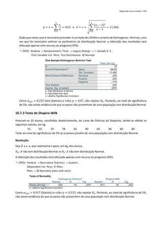 Regressão linear simples | 293
𝜇̂ = 𝑥̄ = ∑
𝑥𝑖
𝑛
𝑛
𝑖=1
= 69,5 e 𝜎
̂ = 𝑠 = √∑
(𝑥𝑖 − 𝑥̄)2
𝑛 − 1
𝑛
𝑖=1
= 11,482.
Dado que neste caso é necessário proceder à correção de Lilliefors no teste de Kolmogorov--Smirnov, uma
vez que foi necessário estimar os parâmetros da distribuição Normal, a obtenção dos resultados será
efetuada apenas com recurso ao programa SPSS.
 (SPSS) Analyse → Nonparametric Tests → Legacy Dialogs → 1-Sample K-S…
(Test Variable List: Peso; Test Distribution:  Normal)
One-Sample Kolmogorov-Smirnov Test
Peso (em kg)
N 10
Normal Parametersa,b
Mean 69,50
Std. Deviation 11,482
Most Extreme Differences Absolute ,252
Positive ,252
Negative -,170
Test Statistic ,252
Asymp. Sig. (2-tailed) ,070c
a. Test distribution is Normal.
b. Calculated from data.
c. Lilliefors Significance Correction.
Como 𝑑𝑜𝑏𝑠 = 0,252 (test Statistic) e valor 𝑝 = 0,07, não rejeitar 𝐻0. Portanto, ao nível de significância
de 5%, não existe evidência de que os pesos não provenham de uma população com distribuição Normal.
10.7.3 Teste de Shapiro-Wilk
Pesaram-se 10 alunos, escolhidos aleatoriamente, do curso de Ciências do Desporto, tendo-se obtido os
seguintes valores, em kg:
55 65 79 78 65 90 65 58 60 80
Teste ao nível de significância de 5% se os pesos provêm de uma população com distribuição Normal.
Resolução:
Seja 𝑋 a v. a. que representa o peso, em kg, dos alunos.
𝐻0: 𝑋 não tem distribuição Normal vs 𝐻1: 𝑋 não tem distribuição Normal.
A obtenção dos resultados será efetuada apenas com recurso ao programa SPSS.
 (SPSS) Analyse → Descriptive Statistics → Explore…
(Dependent list: Peso;  Plots;
Plots →  Normality plots with tests)
Tests of Normality
Kolmogorov-Smirnova
Shapiro-Wilk
Statistic df Sig. Statistic df Sig.
Pesos (em kg) ,252 10 ,070 ,917 10 ,333
a. Lilliefors Significance Correction
Como 𝑤𝑜𝑏𝑠 = 0,917 (Statistic) e valor 𝑝 = 0,333, não rejeitar 𝐻0. Portanto, ao nível de significância de 5%,
não existe evidência de que os pesos não provenham de uma população com distribuição Normal.
 
