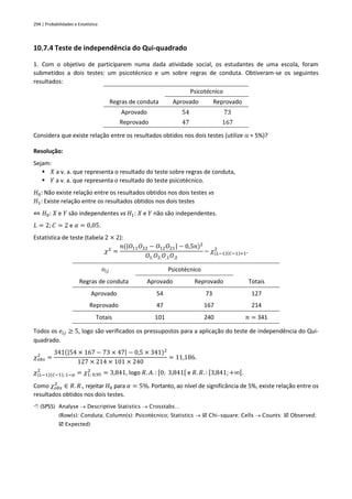 294 | Probabilidades e Estatística
10.7.4 Teste de independência do Qui-quadrado
1. Com o objetivo de participarem numa dada atividade social, os estudantes de uma escola, foram
submetidos a dois testes: um psicotécnico e um sobre regras de conduta. Obtiveram-se os seguintes
resultados:
Psicotécnico
Regras de conduta Aprovado Reprovado
Aprovado 54 73
Reprovado 47 167
Considera que existe relação entre os resultados obtidos nos dois testes (utilize  = 5%)?
Resolução:
Sejam:
▪ 𝑋 a v. a. que representa o resultado do teste sobre regras de conduta,
▪ 𝑌 a v. a. que representa o resultado do teste psicotécnico.
𝐻0: Não existe relação entre os resultados obtidos nos dois testes vs
𝐻1: Existe relação entre os resultados obtidos nos dois testes
⇔ 𝐻0: 𝑋 e 𝑌 são independentes vs 𝐻1: 𝑋 e 𝑌 não são independentes.
𝐿 = 2; 𝐶 = 2 e 𝛼 = 0,05.
Estatística de teste (tabela 2 × 2):
𝜒2
=
𝑛(|𝑂11𝑂22 − 𝑂12𝑂21| − 0,5𝑛)2
𝑂1.𝑂2.𝑂.1𝑂.2
~ 𝜒(𝐿−1)(𝐶−1)=1
2
.
𝑜𝑖𝑗 Psicotécnico
Regras de conduta Aprovado Reprovado Totais
Aprovado 54 73 127
Reprovado 47 167 214
Totais 101 240 𝑛 = 341
Todos os 𝑒𝑖𝑗 ≥ 5, logo são verificados os pressupostos para a aplicação do teste de independência do Qui-
quadrado.
𝜒𝑜𝑏𝑠
2
=
341(|54 × 167 − 73 × 47| − 0,5 × 341)2
127 × 214 × 101 × 240
= 11,186.
𝜒(𝐿−1)(𝐶−1); 1−𝛼
2
= 𝜒1; 0,95
2
= 3,841, logo 𝑅. 𝐴. : [0; 3,841[ e 𝑅. 𝑅. : [3,841;+∞[.
Como 𝜒𝑜𝑏𝑠
2
∈ 𝑅. 𝑅., rejeitar 𝐻0 para 𝛼 = 5%. Portanto, ao nível de significância de 5%, existe relação entre os
resultados obtidos nos dois testes.
 (SPSS) Analyse → Descriptive Statistics → Crosstabs…
(Row(s): Conduta; Column(s): Psicotécnico; Statistics →  Chi-square; Cells → Counts:  Observed;
 Expected)
 