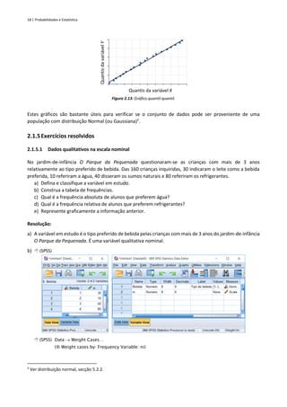 18 | Probabilidades e Estatística
Figura 2.13: Gráfico quantil-quantil.
Estes gráficos são bastante úteis para verificar se o conjunto de dados pode ser proveniente de uma
população com distribuição Normal (ou Gaussiana)‡
.
2.1.5Exercícios resolvidos
2.1.5.1 Dados qualitativos na escala nominal
No jardim-de-infância O Parque da Pequenada questionaram-se as crianças com mais de 3 anos
relativamente ao tipo preferido de bebida. Das 160 crianças inquiridas, 30 indicaram o leite como a bebida
preferida, 10 referiram a água, 40 disseram os sumos naturais e 80 referiram os refrigerantes.
a) Defina e classifique a variável em estudo.
b) Construa a tabela de frequências.
c) Qual é a frequência absoluta de alunos que preferem água?
d) Qual é a frequência relativa de alunos que preferem refrigerantes?
e) Represente graficamente a informação anterior.
Resolução:
a) A variável em estudo é o tipo preferido de bebida pelas crianças com mais de 3 anos do jardim-de-infância
O Parque da Pequenada. É uma variável qualitativa nominal.
b)  (SPSS)
 (SPSS) Data → Weight Cases…
( Weight cases by: Frequency Variable: ni)
‡
Ver distribuição normal, secção 5.2.2.
Quantis
da
variável
Y
Quantis da variável X
 