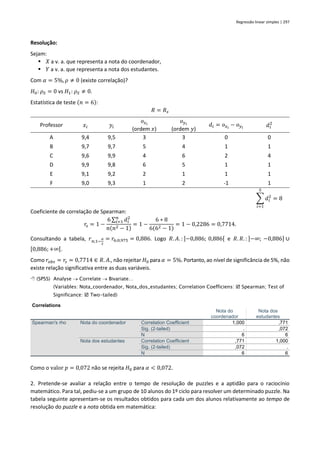 Regressão linear simples | 297
Resolução:
Sejam:
▪ 𝑋 a v. a. que representa a nota do coordenador,
▪ 𝑌 a v. a. que representa a nota dos estudantes.
Com 𝛼 = 5%, 𝜌 ≠ 0 (existe correlação)?
𝐻0: 𝜌𝑆 = 0 vs 𝐻1: 𝜌𝑆 ≠ 0.
Estatística de teste (𝑛 = 6):
𝑅 = 𝑅𝑠
Professor 𝑥𝑖 𝑦𝑖
𝑜𝑥𝑖
(ordem 𝑥)
𝑜𝑦𝑖
(ordem 𝑦)
𝑑𝑖 = 𝑜𝑥𝑖
− 𝑜𝑦𝑖 𝑑𝑖
2
A 9,4 9,5 3 3 0 0
B 9,7 9,7 5 4 1 1
C 9,6 9,9 4 6 2 4
D 9,9 9,8 6 5 1 1
E 9,1 9,2 2 1 1 1
F 9,0 9,3 1 2 -1 1
∑ 𝑑𝑖
2
= 8
5
𝑖=1
Coeficiente de correlação de Spearman:
𝑟𝑠 = 1 −
6 ∑ 𝑑𝑖
2
𝑛
𝑖=1
𝑛(𝑛2 − 1)
= 1 −
6 ∗ 8
6(62 − 1)
= 1 − 0,2286 = 0,7714.
Consultando a tabela, 𝑟𝑛;1−
𝛼
2
= 𝑟6;0,975 = 0,886. Logo 𝑅. 𝐴. : ]−0,886; 0,886[ e 𝑅. 𝑅. : ]−∞; −0,886] ∪
[0,886;+∞[.
Como 𝑟𝑜𝑏𝑠 = 𝑟𝑠 = 0,7714 ∈ 𝑅. 𝐴., não rejeitar 𝐻0 para 𝛼 = 5%. Portanto, ao nível de significância de 5%, não
existe relação significativa entre as duas variáveis.
 (SPSS) Analyse → Correlate → Bivariate…
(Variables: Nota_coordenador, Nota_dos_estudantes; Correlation Coefficiens:  Spearman; Test of
Significance:  Two-tailed)
Correlations
Nota do
coordenador
Nota dos
estudantes
Spearman's rho Nota do coordenador Correlation Coefficient 1,000 ,771
Sig. (2-tailed) . ,072
N 6 6
Nota dos estudantes Correlation Coefficient ,771 1,000
Sig. (2-tailed) ,072 .
N 6 6
Como o valor 𝑝 = 0,072 não se rejeita 𝐻0 para 𝛼 < 0,072.
2. Pretende-se avaliar a relação entre o tempo de resolução de puzzles e a aptidão para o raciocínio
matemático. Para tal, pediu-se a um grupo de 10 alunos do 1º ciclo para resolver um determinado puzzle. Na
tabela seguinte apresentam-se os resultados obtidos para cada um dos alunos relativamente ao tempo de
resolução do puzzle e a nota obtida em matemática:
 