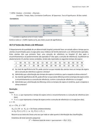 Regressão linear simples | 299
 (SPSS) Analyse → Correlate → Bivariate…
(Variables: Tempo, Nota; Correlation Coefficiens:  Spearman; Test of Significance:  One-tailed)
Correlations
Tempo na
resolução do
puzzle
Nota de
matemática
Spearman's rho Nota do coordenador Correlation Coefficient 1,000 -,982**
Sig. (2-tailed) . ,000
N 10 10
Nota dos estudantes Correlation Coefficient -,982**
1,000
Sig. (2-tailed) ,000 .
N 10 10
**. Correlation is significant at the 0.01 level (1-tailed).
Como o valor 𝑝 < 0,001 rejeita-se 𝐻0 aos níveis usuais de significância.
10.7.6 Testes dos Sinais e de Wilcoxon
O departamento de qualidade de um determinado hospital, pretende fazer um estudo sobre o tempo que os
utentes encaminhados para cirurgia pelos seus médicos de família demoram a ser efetivamente operados.
Estes utentes têm que primeiro fazer uma consulta de referência no hospital (𝑋 dias após o
encaminhamento) e só posteriormente são operados (𝑌 dias após a consulta de referência). Escolheram-se
aleatoriamente 15 utentes nestas condições, tendo sido reportados os seguintes tempos de espera:
𝑥 69 76 51 34 62 13 40 17 64 41 54 36 50 34 44
𝑦 28 64 7 26 38 18 40 20 44 32 31 32 36 25 73
a) Ao nível de significância de 5%, pode concluir-se que metade dos utentes teve um tempo de espera
até à consulta de referência superior a 50 dias?
b) Admitindo que a distribuição dos tempos de espera é simétrica, qual a resposta à alínea anterior?
c) Ao nível de significância de 5%, pode afirmar-se que existe diferença entre os tempos de espera entre
o encaminhamento e a consulta de referência, e entre a consulta de referência e a cirurgia?
d) Admitindo que a distribuição da diferença entre os tempos de espera é simétrica, qual a resposta à
alínea anterior?
Resolução:
Sejam:
▪ 𝑋 a v. a. que representa o tempo de espera entre o encaminhamento e a consulta de referência (em
dias),
▪ 𝑌 a v. a. que representa o tempo de espera entre a consulta de referência e a cirurgia (em dias).
𝑛 = 15.
a) 𝛼 = 5%, 𝜇
̃ > 50?
𝐻0: 𝜇
̃ ≤ 50 vs 𝐻1: 𝜇
̃ > 50 (Teste unilateral direito)
⇔ 𝐻0: 𝑃(+) ≤ 𝑃(−) vs 𝐻1:𝑃(+) > 𝑃(−).
Recorre-se ao teste dos Sinais uma vez que nada se sabe quanto à distribuição das classificações.
Estatística de teste (amostra pequena):
𝑆+
= Número total de sinais + que ocorrem ~ 𝐵(𝑛′
;0,5).
 