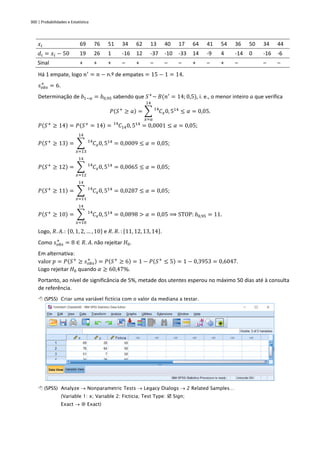 300 | Probabilidades e Estatística
𝑥𝑖 69 76 51 34 62 13 40 17 64 41 54 36 50 34 44
𝑑𝑖 = 𝑥𝑖 − 50 19 26 1 -16 12 -37 -10 -33 14 -9 4 -14 0 -16 -6
Sinal + + + – + – – – + – + – – –
Há 1 empate, logo 𝑛′
= 𝑛 − n.º de empates = 15 − 1 = 14.
𝑠𝑜𝑏𝑠
+
= 6.
Determinação de 𝑏1−𝛼 = 𝑏0,95 sabendo que 𝑆+
~ 𝐵(𝑛′
= 14; 0,5), i. e., o menor inteiro 𝑎 que verifica
𝑃(𝑆+
≥ 𝑎) = ∑ 𝐶
14
𝑥0, 514
14
𝑥=𝑎
≤ 𝛼 = 0,05.
𝑃(𝑆+
≥ 14) = 𝑃(𝑆+
= 14) = 𝐶
14
140, 514
= 0,0001 ≤ 𝛼 = 0,05;
𝑃(𝑆+
≥ 13) = ∑ 𝐶
14
𝑥0, 514
14
𝑥=13
= 0,0009 ≤ 𝛼 = 0,05;
𝑃(𝑆+
≥ 12) = ∑ 𝐶
14
𝑥0, 514
14
𝑥=12
= 0,0065 ≤ 𝛼 = 0,05;
𝑃(𝑆+
≥ 11) = ∑ 𝐶
14
𝑥0, 514
14
𝑥=11
= 0,0287 ≤ 𝛼 = 0,05;
𝑃(𝑆+
≥ 10) = ∑ 𝐶
14
𝑥0, 514
14
𝑥=10
= 0,0898 > 𝛼 = 0,05 ⟹ STOP: 𝑏0,95 = 11.
Logo, 𝑅. 𝐴.: {0, 1, 2, … , 10} e 𝑅. 𝑅. : {11, 12, 13, 14}.
Como 𝑠𝑜𝑏𝑠
+
= 8 ∈ 𝑅. 𝐴. não rejeitar 𝐻0.
Em alternativa:
valor 𝑝 = 𝑃(𝑆+
≥ 𝑠𝑜𝑏𝑠
+ ) = 𝑃(𝑆+
≥ 6) = 1 − 𝑃(𝑆+
≤ 5) = 1 − 0,3953 = 0,6047.
Logo rejeitar 𝐻0 quando 𝛼 ≥ 60,47%.
Portanto, ao nível de significância de 5%, metade dos utentes esperou no máximo 50 dias até à consulta
de referência.
 (SPSS) Criar uma variável fictícia com o valor da mediana a testar.
 (SPSS) Analyze → Nonparametric Tests → Legacy Dialogs → 2 Related Samples…
(Variable 1: x; Variable 2: Ficticia; Test Type:  Sign;
Exact →  Exact)
 