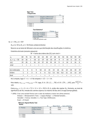 Regressão linear simples | 301
Sign Test
Frequencies
N
x - Ficticia Negative Differencesa
6
Positive Differencesb
8
Tiesc
1
Total 15
a. Ficticia < x
b. Ficticia > x
c. Ficticia = x
Test Statisticsa
Ficticia - x
Exact Sig. (2-tailed) ,791b
Exact Sig. (1-tailed) ,395
Point Probability ,183
a. Sign Test
b. Binomial distribution used.
b) 𝛼 = 5%, 𝜇
̃ > 50?
𝐻0: 𝜇
̃ ≤ 50 vs 𝐻1: 𝜇
̃ > 50 (Teste unilateral direito)
Recorre-se ao teste de Wilcoxon uma vez que distribuição das classificações é simétrica.
Estatística de teste (amostra pequena):
𝑊 = Soma das ordens dos |𝐷𝑖| com sinal +
𝑥𝑖 69 76 51 34 62 13 40 17 64 41 54 36 50 34 44
𝑑𝑖 = 𝑥𝑖 − 50 19 26 1 -16 12 -37 -10 -33 14 -9 4 -14 0 -16 -6
|𝑑𝑖| 19 26 1 16 12 37 10 33 14 9 4 14 0 16 6
sinal + + + – + – – – + – + – – –
|𝑑𝑖| ordenados 1 4 6 9 10 12 14 14 16 16 19 26 33 37
Ordem 1 2 3 4 5 6 7,5 7,5 9,5 9,5 11 12 13 14
Sinal + + – – – + + – – – + + – –
Há 1 empate, logo 𝑛′
= 𝑛 − n.º de empates = 15 − 1 = 14.
Pela tabela, 𝑤𝑛′; 1−𝛼 = 𝑤14; 0,95 = 79. Logo, 𝑅. 𝐴.: {0, 1, 2, … , 78} e 𝑅. 𝑅. : {79, … ,105}, pois
𝑛′(𝑛′+1)
2
=
105.
Como 𝑤𝑜𝑏𝑠 = 1 + 2 + 6 + 7,5 + 11 + 12 = 39,5 ∈ 𝑅. 𝐴., então não rejeitar 𝐻0. Portanto, ao nível de
significância de 5%, metade dos utentes esperou no máximo 50 dias até à cirurgia (tempo global).
 (SPSS) Criar uma variável fictícia com o valor da mediana a testar (ver alínea anterior).
Analyze → Nonparametric Tests → Legacy Dialogs → 2 Related Samples…
(Variable 1: Ficticia; Variable 2: x; Test Type:  Wilcoxon;
Exact →  Exact)
Wilcoxon Signed Ranks Test
Ranks
N Mean Rank Sum of Ranks
x - Ficticia Negative Ranks 8a
8,19 65,50
Positive Ranks 6b
6,58 39,50
Ties 1c
Total 15
a. x < Ficticia
b. x > Ficticia
c. x = Ficticia
 