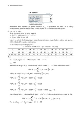 302 | Probabilidades e Estatística
Test Statisticsa
x - Ficticia
Z -,816b
Asymp. Sig. (2-tailed) ,414
Exact Sig. (2-tailed) ,435
Exact Sig. (1-tailed) ,217
Point Probability ,009
a. Wilcoxon Signed Ranks Test
b. Based on positive ranks.
Observação: Para amostras de grande dimensão 𝑧𝑜𝑏𝑠 é apresentado na linha Z e o valor 𝑝
correspondente, para um teste bilateral, na linha Asymp. Sig. (2-tailed), do segundo quadro.
c) 𝛼 = 5%, 𝜇
̃1 ≠ 𝜇
̃2?
𝐻0: 𝜇
̃1 = 𝜇
̃2 vs 𝐻1: 𝜇
̃1 ≠ 𝜇
̃2 (Teste bilateral)
⇔ 𝐻0: 𝑃(+) = 𝑃(−) vs 𝐻1: 𝑃(+) ≠ 𝑃(−)
⇔ 𝐻0: 𝑝 = 0,5 vs 𝐻1: 𝑝 ≠ 0,5.
Recorre-se ao teste dos Sinais uma vez que as duas amostras são emparelhadas e nada se sabe quanto à
distribuição da diferença das classificações.
Estatística de teste (amostra pequena):
𝑆+
= Número total de sinais + que ocorrem ~ 𝐵(𝑛′
; 0,5).
𝑥𝑖 69 76 51 34 62 13 40 17 64 41 54 36 50 34 44
𝑦𝑖 28 64 7 26 38 18 40 20 44 32 31 32 36 25 73
𝑑𝑖 = 𝑥𝑖 − 𝑦𝑖 41 12 44 8 24 -5 0 -3 20 9 23 4 14 9 -29
Sinal + + + + + – – + + + + + + –
Há 1 empate, logo 𝑛′
= 𝑛 − n.º de empates = 15 − 1 = 14.
𝑠𝑜𝑏𝑠
+
= 11.
Determinação de 𝑏𝛼
2
= 𝑏0,025 sabendo que 𝑆+
~ 𝐵(𝑛′
= 14; 0,5), i. e., o maior inteiro 𝑎 que verifica
𝑃(𝑆+
≤ 𝑎) = ∑ 𝐶
14
𝑥0, 514
𝑎
𝑥=0
≤
𝛼
2
= 0,025.
𝑃(𝑆+
≤ 0) = 𝑃(𝑆+
= 0) = 𝐶
14
00, 514
= 0,0001 ≤
𝛼
2
= 0,025;
𝑃(𝑆+
≤ 1) = ∑ 𝐶
14
𝑥0, 514
1
𝑥=0
= 0,0009 ≤
𝛼
2
= 0,025;
𝑃(𝑆+
≤ 2) = ∑ 𝐶
14
𝑥0, 514
2
𝑥=0
= 0,0065 ≤
𝛼
2
= 0,025;
𝑃(𝑆+
≤ 3) = ∑ 𝐶
14
𝑥0, 514
3
𝑥=0
= 0,0287 >
𝛼
2
= 0,025 ⟹ STOP: 𝑏0,025 = 2.
Determinação de 𝑏1−
𝛼
2
= 𝑏0,975 sabendo que 𝑆−
~ 𝐵(𝑛′
= 14; 0,5), i. e., o menor inteiro 𝑏 que verifica
𝑃(𝑆+
≥ 𝑏) = ∑ 𝐶
14
𝑥0, 514
14
𝑥=𝑏
≤
𝛼
2
= 0,025 ⇔ 𝑏1−
𝛼
2
= 𝑛′
− 𝑏𝛼
2
.
Mas como 𝑏1−
𝛼
2
= 𝑛′
− 𝑏𝛼
2
⇔ 𝑏0,975 = 14 − 2 = 12.
 