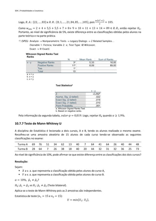 304 | Probabilidades e Estatística
Logo, 𝑅. 𝐴.: {22, … , 83} e 𝑅. 𝑅. : {0, 1, … , 21, 84, 85, … ,105}, pois
𝑛′(𝑛′+1)
2
= 105.
Como 𝑤𝑜𝑏𝑠 = 2 + 4 + 5,5 + 5,5 + 7 + 8+ 9 + 10 + 11 + 13 + 14 = 89 ∈ 𝑅. 𝑅., então rejeitar 𝐻0.
Portanto, ao nível de significância de 5%, existe diferença entre as classificações obtidas pelos alunos na
parte teórica e na parte prática.
 (SPSS) Analyze → Nonparametric Tests → Legacy Dialogs → 2 Related Samples…
(Variable 1: Ficticia; Variable 2: x; Test Type:  Wilcoxon;
Exact →  Exact)
Wilcoxon Signed Ranks Test
Ranks
N Mean Rank Sum of Ranks
x - y Negative Ranks 3a
5,33 16,00
Positive Ranks 11b
8,09 89,00
Ties 1c
Total 15
a. x < y
b. x > y
c. x = y
Test Statisticsa
x - y
Z -2,292b
Asymp. Sig. (2-tailed) ,022
Exact Sig. (2-tailed) ,019
Exact Sig. (1-tailed) ,010
Point Probability ,001
a. Wilcoxon Signed Ranks Test
b. Based on negative ranks.
Pela informação da segunda tabela, 𝑣𝑎𝑙𝑜𝑟-𝑝 = 0,019. Logo, rejeitar 𝐻0 quando 𝛼 ≥ 1,9%.
10.7.7 Teste de Mann-Whitney U
A disciplina de Estatística é lecionada a dois cursos, A e B, tendo os alunos realizado o mesmo exame.
Recolheu-se uma amostra aleatória de 15 alunos de cada curso tendo-se observado as seguintes
classificações no exame:
Turma A 69 76 51 34 62 13 40 7 64 41 64 26 40 44 48
Turma B 28 64 7 26 38 18 40 20 44 32 31 32 36 25 73
Ao nível de significância de 10%, pode afirmar-se que existe diferença entre as classificações dos dois cursos?
Resolução:
Sejam:
▪ 𝑋 a v. a. que representa a classificação obtida pelos alunos do curso A,
▪ 𝑌 a v. a. que representa a classificação obtida pelos alunos do curso B.
𝛼 = 10%, 𝜇
̃1 ≠ 𝜇
̃2?
𝐻0: 𝜇
̃1 = 𝜇
̃2 vs 𝐻1: 𝜇
̃1 ≠ 𝜇
̃2 (Teste bilateral).
Aplica-se o teste de Mann-Whitney pois as 2 amostras são independentes.
Estatística de teste (𝑛1 = 15 e 𝑛2 = 15):
𝑈 = 𝑚𝑖𝑛{𝑈1; 𝑈2},
 