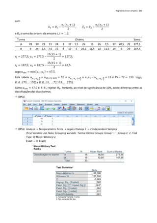 Regressão linear simples | 305
com
𝑈1 = 𝑅1 −
𝑛1(𝑛1 + 1)
2
, 𝑈2 = 𝑅2 −
𝑛2(𝑛2 + 1)
2
e 𝑅𝑖 a soma das ordens da amostra 𝑖, 𝑖 = 1, 2.
Turma Ordens Soma
A 28 30 23 13 24 3 17 1,5 26 19 26 7,5 17 20,5 22 277,5
B 9 26 1,5 7,5 15 4 17 5 20,5 11,5 10 11,5 14 6 29 187,5
𝑟1 = 277,5; 𝑢1 = 277,5 −
15(15 + 1)
2
= 157,5;
𝑟2 = 187,5; 𝑢2 = 187,5 −
15(15 + 1)
2
= 67,5.
Logo 𝑢𝑜𝑏𝑠 = 𝑚𝑖𝑛{𝑢1; 𝑢2} = 67,5.
Pela tabela 𝑢𝑛1; 𝑛2;
𝛼
2
= 𝑢15; 15; 0,05 = 72 e 𝑢𝑛1; 𝑛2; 1−
𝛼
2
= 𝑛1𝑛2 − 𝑢𝑛1; 𝑛2;
𝛼
2
= 15 × 15 − 72 = 153. Logo,
𝑅. 𝐴. : {73,… ,152} e 𝑅. 𝑅. : {0, … ,72,153, … , 225}.
Como 𝑢𝑜𝑏𝑠 = 67,5 ∈ 𝑅. 𝑅., rejeitar 𝐻0. Portanto, ao nível de significância de 10%, existe diferença entre as
classificações das duas turmas.
 (SPSS)
 (SPSS) Analyze → Nonparametric Tests → Legacy Dialogs 2 → 2 Independent Samples
(Test Variable List: Nota; Grouping Variable: Turma; Define Groups: Group 1: 1; Group 2: 2; Test
Type:  Mann-Whitney U;
Exact →  Exact)
Mann-Whitney Test
Ranks
Turma N Mean Rank Sum of Ranks
Classificação no exame A 15 18,50 277,50
B 15 12,50 187,50
Total 30
Test Statisticsa
Nota
Mann-Whitney U 67,500
Wilcoxon W 187,500
Z -1,869
Asymp. Sig. (2-tailed) ,062
Exact Sig. [2*(1-tailed Sig.)] ,061b
Exact Sig. (2-tailed) ,062
Exact Sig. (1-tailed) ,031
Point Probability ,001
a. Grouping Variable: Turma
b. Not corrected for ties.
 