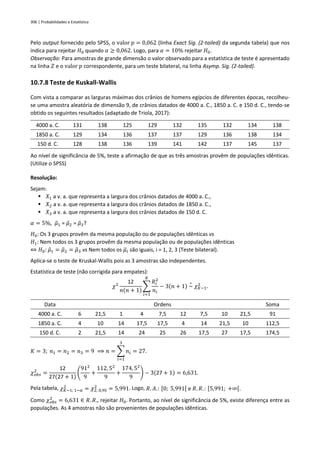 306 | Probabilidades e Estatística
Pelo output fornecido pelo SPSS, o valor 𝑝 = 0,062 (linha Exact Sig. (2-tailed) da segunda tabela) que nos
indica para rejeitar 𝐻0 quando 𝛼 ≥ 0,062. Logo, para 𝛼 = 10% rejeitar 𝐻0.
Observação: Para amostras de grande dimensão o valor observado para a estatística de teste é apresentado
na linha 𝑍 e o valor 𝑝 correspondente, para um teste bilateral, na linha Asymp. Sig. (2-tailed).
10.7.8 Teste de Kuskall-Wallis
Com vista a comparar as larguras máximas dos crânios de homens egípcios de diferentes épocas, recolheu-
se uma amostra aleatória de dimensão 9, de crânios datados de 4000 a. C., 1850 a. C. e 150 d. C., tendo-se
obtido os seguintes resultados (adaptado de Triola, 2017):
4000 a. C. 131 138 125 129 132 135 132 134 138
1850 a. C. 129 134 136 137 137 129 136 138 134
150 d. C. 128 138 136 139 141 142 137 145 137
Ao nível de significância de 5%, teste a afirmação de que as três amostras provêm de populações idênticas.
(Utilize o SPSS)
Resolução:
Sejam:
▪ 𝑋1 a v. a. que representa a largura dos crânios datados de 4000 a. C.,
▪ 𝑋2 a v. a. que representa a largura dos crânios datados de 1850 a. C.,
▪ 𝑋3 a v. a. que representa a largura dos crânios datados de 150 d. C.
𝛼 = 5%, 𝜇
̃1 = 𝜇
̃2 = 𝜇
̃3?
𝐻0: Os 3 grupos provêm da mesma população ou de populações idênticas vs
𝐻1: Nem todos os 3 grupos provêm da mesma população ou de populações idênticas
⇔ 𝐻0: 𝜇
̃1 = 𝜇
̃2 = 𝜇
̃3 vs Nem todos os 𝜇
̃𝑖 são iguais, i = 1, 2, 3 (Teste bilateral).
Aplica-se o teste de Kruskal-Wallis pois as 3 amostras são independentes.
Estatística de teste (não corrigida para empates):
𝜒2
12
𝑛(𝑛 + 1)
∑
𝑅𝑖
2
𝑛𝑖
𝐾
𝑖=1
− 3(𝑛 + 1) ~
∘
𝜒𝐾−1
2
.
Data Ordens Soma
4000 a. C. 6 21,5 1 4 7,5 12 7,5 10 21,5 91
1850 a. C. 4 10 14 17,5 17,5 4 14 21,5 10 112,5
150 d. C. 2 21,5 14 24 25 26 17,5 27 17,5 174,5
𝐾 = 3; 𝑛1 = 𝑛2 = 𝑛3 = 9 ⟹ 𝑛 = ∑ 𝑛𝑖
3
𝑖=1
= 27.
𝜒𝑜𝑏𝑠
2
=
12
27(27 + 1)
(
912
9
+
112, 52
9
+
174, 52
9
) − 3(27 + 1) = 6,631.
Pela tabela, 𝜒𝐾−1; 1−𝛼
2
= 𝜒2; 0,95
2
= 5,991. Logo, 𝑅. 𝐴.: [0; 5,991[ e 𝑅. 𝑅.: [5,991; +∞[.
Como 𝜒𝑜𝑏𝑠
2
= 6,631 ∈ 𝑅. 𝑅., rejeitar 𝐻0. Portanto, ao nível de significância de 5%, existe diferença entre as
populações. As 4 amostras não são provenientes de populações idênticas.
 