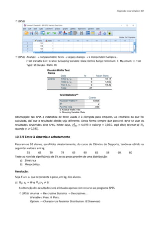 Regressão linear simples | 307
 (SPSS)
 (SPSS) Analyze → Nonparametric Tests → Legacy dialogs → k Independent Samples…
(Test Variable List: Cranio; Grouping Variable: Data; Define Range: Minimum: 1; Maximum: 3; Test
Type:  Kruskal-Wallis H)
Kruskal-Wallis Test
Ranks
Data N Mean Rank
Cranio 4000 a. C. 9 10,11
1850 a. C. 9 12,50
150 d. C. 9 19,39
Total 27
Test Statisticsa,b
Cranio
Kruskal-Wallis H 6,698
df 2
Asymp. Sig. ,035
a. Kruskal Wallis Test
b. Grouping Variable: Data
Observação: No SPSS a estatística de teste usada é a corrigida para empates, ao contrário da que foi
calculada, daí que o resultado obtido seja diferente. Desta forma sempre que possível, deve-se usar os
resultados devolvidos pelo SPSS. Neste caso, 𝜒𝑜𝑏𝑠
2
= 6,698 e valor 𝑝 = 0,035, logo deve rejeitar-se 𝐻0
quando 𝛼 ≥ 0,035.
10.7.9 Teste à simetria e achatamento
Pesaram-se 10 alunos, escolhidos aleatoriamente, do curso de Ciências do Desporto, tendo-se obtido os
seguintes valores, em kg:
55 65 79 78 65 90 65 58 60 80
Teste ao nível de significância de 5% se os pesos provêm de uma distribuição:
a) Simétrica
b) Mesocúrtica.
Resolução:
Seja 𝑋 a v. a. que representa o peso, em kg, dos alunos.
a) 𝐻0: 𝛾1 = 0 vs 𝐻1: 𝛾1 ≠ 0.
A obtenção dos resultados será efetuada apenas com recurso ao programa SPSS.
 (SPSS) Analyse → Descriptive Statistics → Descriptives…
(Variables: Peso;  Plots;
Options → Characterize Posterior Distribution:  Skewness)
 
