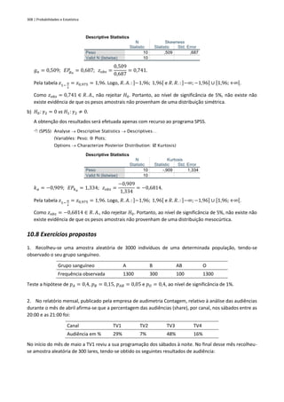 308 | Probabilidades e Estatística
Descriptive Statistics
N Skewness
Statistic Statistic Std. Error
Peso 10 ,509 ,687
Valid N (listwise) 10
𝑔𝑎 = 0,509; 𝐸𝑃
𝑔𝑎
= 0,687; 𝑧𝑜𝑏𝑠 =
0,509
0,687
= 0,741.
Pela tabela 𝑧1−
𝛼
2
= 𝑧0,975 = 1,96. Logo, 𝑅. 𝐴. : ]−1,96; 1,96[ e 𝑅. 𝑅. : ]−∞; −1,96] ∪ [1,96;+∞[.
Como 𝑧𝑜𝑏𝑠 = 0,741 ∈ 𝑅. 𝐴., não rejeitar 𝐻0. Portanto, ao nível de significância de 5%, não existe não
existe evidência de que os pesos amostrais não provenham de uma distribuição simétrica.
b) 𝐻0: 𝛾2 = 0 vs 𝐻1: 𝛾2 ≠ 0.
A obtenção dos resultados será efetuada apenas com recurso ao programa SPSS.
 (SPSS) Analyse → Descriptive Statistics → Descriptives…
(Variables: Peso;  Plots;
Options → Characterize Posterior Distribution:  Kurtosis)
Descriptive Statistics
N Kurtosis
Statistic Statistic Std. Error
Peso 10 -,909 1,334
Valid N (listwise) 10
𝑘𝑎 = −0,909; 𝐸𝑃𝑘𝑎
= 1,334; 𝑧𝑜𝑏𝑠 =
−0,909
1,334
= −0,6814.
Pela tabela 𝑧1−
𝛼
2
= 𝑧0,975 = 1,96. Logo, 𝑅. 𝐴. : ]−1,96; 1,96[ e 𝑅. 𝑅. : ]−∞; −1,96] ∪ [1,96;+∞[.
Como 𝑧𝑜𝑏𝑠 = −0,6814 ∈ 𝑅. 𝐴., não rejeitar 𝐻0. Portanto, ao nível de significância de 5%, não existe não
existe evidência de que os pesos amostrais não provenham de uma distribuição mesocúrtica.
10.8 Exercícios propostos
1. Recolheu-se uma amostra aleatória de 3000 indivíduos de uma determinada população, tendo-se
observado o seu grupo sanguíneo.
Grupo sanguíneo A B AB O
Frequência observada 1300 300 100 1300
Teste a hipótese de 𝑝𝐴 = 0,4, 𝑝𝐵 = 0,15, 𝑝𝐴𝐵 = 0,05 e 𝑝𝑂 = 0,4, ao nível de significância de 1%.
2. No relatório mensal, publicado pela empresa de audimetria Contagem, relativo à análise das audiências
durante o mês de abril afirma-se que a percentagem das audiências (share), por canal, nos sábados entre as
20:00 e as 21:00 foi:
Canal TV1 TV2 TV3 TV4
Audiência em % 29% 7% 48% 16%
No início do mês de maio a TV1 reviu a sua programação dos sábados à noite. No final desse mês recolheu-
se amostra aleatória de 300 lares, tendo-se obtido os seguintes resultados de audiência:
 