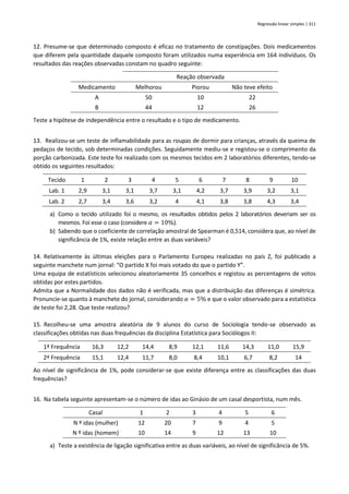 Regressão linear simples | 311
12. Presume-se que determinado composto é eficaz no tratamento de constipações. Dois medicamentos
que diferem pela quantidade daquele composto foram utilizados numa experiência em 164 indivíduos. Os
resultados das reações observadas constam no quadro seguinte:
Reação observada
Medicamento Melhorou Piorou Não teve efeito
A 50 10 22
B 44 12 26
Teste a hipótese de independência entre o resultado e o tipo de medicamento.
13. Realizou-se um teste de inflamabilidade para as roupas de dormir para crianças, através da queima de
pedaços de tecido, sob determinadas condições. Seguidamente mediu-se e registou-se o comprimento da
porção carbonizada. Este teste foi realizado com os mesmos tecidos em 2 laboratórios diferentes, tendo-se
obtido os seguintes resultados:
Tecido 1 2 3 4 5 6 7 8 9 10
Lab. 1 2,9 3,1 3,1 3,7 3,1 4,2 3,7 3,9 3,2 3,1
Lab. 2 2,7 3,4 3,6 3,2 4 4,1 3,8 3,8 4,3 3,4
a) Como o tecido utilizado foi o mesmo, os resultados obtidos pelos 2 laboratórios deveriam ser os
mesmos. Foi esse o caso (considere 𝛼 = 10%).
b) Sabendo que o coeficiente de correlação amostral de Spearman é 0,514, considera que, ao nível de
significância de 1%, existe relação entre as duas variáveis?
14. Relativamente às últimas eleições para o Parlamento Europeu realizadas no país Z, foi publicado a
seguinte manchete num jornal: “O partido X foi mais votado do que o partido Y”.
Uma equipa de estatísticos selecionou aleatoriamente 35 concelhos e registou as percentagens de votos
obtidas por estes partidos.
Admita que a Normalidade dos dados não é verificada, mas que a distribuição das diferenças é simétrica.
Pronuncie-se quanto à manchete do jornal, considerando 𝛼 = 5% e que o valor observado para a estatística
de teste foi 2,28. Que teste realizou?
15. Recolheu-se uma amostra aleatória de 9 alunos do curso de Sociologia tendo-se observado as
classificações obtidas nas duas frequências da disciplina Estatística para Sociólogos II:
1ª Frequência 16,3 12,2 14,4 8,9 12,1 11,6 14,3 11,0 15,9
2ª Frequência 15,1 12,4 11,7 8,0 8,4 10,1 6,7 8,2 14
Ao nível de significância de 1%, pode considerar-se que existe diferença entre as classificações das duas
frequências?
16. Na tabela seguinte apresentam-se o número de idas ao Ginásio de um casal desportista, num mês.
Casal 1 2 3 4 5 6
N º idas (mulher) 12 20 7 9 4 5
N º idas (homem) 10 14 9 12 13 10
a) Teste a existência de ligação significativa entre as duas variáveis, ao nível de significância de 5%.
 
