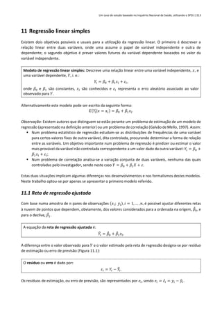 Um caso de estudo baseado no Inquérito Nacional de Saúde, utilizando o SPSS | 313
11 Regressão linear simples
Existem dois objetivos possíveis e usuais para a utilização da regressão linear. O primeiro é descrever a
relação linear entre duas variáveis, onde uma assume o papel de variável independente e outra de
dependente; o segundo objetivo é prever valores futuros da variável dependente baseados no valor da
variável independente.
Modelo de regressão linear simples: Descreve uma relação linear entre uma variável independente, 𝑥, e
uma variável dependente, 𝑌, i. e.:
𝑌𝑖 = 𝛽0 + 𝛽1𝑥𝑖 + 𝜀𝑖,
onde 𝛽0 e 𝛽1 são constantes, 𝑥𝑖 são conhecidos e 𝜀𝑖 representa o erro aleatório associado ao valor
observado para 𝑌.
Alternativamente este modelo pode ser escrito da seguinte forma:
𝐸(𝑌𝑖|𝑥 = 𝑥𝑖) = 𝛽0 + 𝛽1𝑥𝑖.
Observação: Existem autores que distinguem se estão perante um problema de estimação de um modelo de
regressão (apresentado na definição anterior) ou um problema de correlação (Galvão de Mello, 1997). Assim:
▪ Num problema estatístico de regressão estudam-se as distribuições de frequências de uma variável
para certos valores fixos de outra variável, dita controlada, procurando determinar a forma de relação
entre as variáveis. Um objetivo importante num problema de regressão é predizer ou estimar o valor
mais provável da variável não controlada correspondente a um valor dado da outra variável: 𝑌𝑖 = 𝛽0 +
𝛽1𝑥𝑖 + 𝜀𝑖;
▪ Num problema de correlação analisa-se a variação conjunta de duas variáveis, nenhuma das quais
controladas pelo investigador, sendo neste caso 𝑌 = 𝛽0 + 𝛽1𝑋 + 𝜀.
Estas duas situações implicam algumas diferenças nos desenvolvimentos e nos formalismos destes modelos.
Neste trabalho optou-se por apenas se apresentar o primeiro modelo referido.
11.1 Reta de regressão ajustada
Com base numa amostra de 𝑛 pares de observações (𝑥𝑖; 𝑦𝑖), 𝑖 = 1, … , 𝑛, é possível ajustar diferentes retas
à nuvem de pontos que dependem, obviamente, dos valores considerados para a ordenada na origem, 𝛽
̂0, e
para o declive, 𝛽
̂1.
A equação da reta de regressão ajustada é:
𝑌
̂𝑖 = 𝛽
̂0 + 𝛽
̂1𝑥𝑖.
A diferença entre o valor observado para 𝑌 e o valor estimado pela reta de regressão designa-se por resíduo
de estimação ou erro de previsão (Figura 11.1):
O resíduo ou erro é dado por:
𝜀𝑖 = 𝑌𝑖 − 𝑌
̂𝑖.
Os resíduos de estimação, ou erro de previsão, são representados por 𝑒𝑖, sendo 𝑒𝑖 = 𝜀̂𝑖 = 𝑦𝑖 − 𝑦
̂𝑖.
 