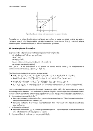 314 | Probabilidades e Estatística
Figura 11.1: Desvios entre os valores observados e os valores estimados.
A questão que se coloca é então saber qual a reta que melhor se ajusta aos dados, ou seja, que valores
considerar para 𝛽0 e 𝛽1? Existem vários métodos para estimar os parâmetros 𝛽0 e 𝛽1, mas mais adiante
veremos apenas um desses métodos, o método dos mínimos quadrados.
11.2 Pressupostos do modelo
Os pressupostos subjacentes ao modelo de regressão linear simples são:
1. A relação entre 𝑋 e 𝑌 tem que ser linear;
2. 𝐸(𝜀𝑖) = 0;
3. 𝑉𝑎𝑟(𝜀𝑖) = 𝜎2
;
4. 𝜀𝑖 são independentes, i. e., 𝐶𝑜𝑣(𝜀𝑖, 𝜀𝑗) = 0 para 𝑖 ≠ 𝑗;
5. 𝜀𝑖 seguem distribuição Normal;
para 𝑖, 𝑗 = 1, … , 𝑁. Os pressupostos 2 a 5 podem ser escritos apenas como 𝜀𝑖 são independentes e
identicamente distribuídos (i.i.d) com 𝜀𝑖 ~ 𝑁(0; 𝜎).
Com base nos pressupostos do modelo, verifica-se que:
▪ 𝐸(𝑌𝑖) = 𝐸(𝛽0 + 𝛽1𝑥𝑖 + 𝜀𝑖) = 𝐸(𝛽0) + 𝐸(𝛽1𝑥𝑖) + 𝐸(𝜀𝑖) = 𝛽0 + 𝛽1𝑥𝑖 ⇒ 𝑌𝑖 = 𝐸(𝑌𝑖) + 𝜀𝑖;
▪ 𝑉𝑎𝑟(𝑌𝑖) = 𝐸 ((𝑌𝑖 − 𝐸(𝑌𝑖))
2
) = 𝐸((𝑌𝑖 − 𝛽0 + 𝛽1𝑥𝑖)2) = 𝐸((𝜀𝑖)2) = 𝑉𝑎𝑟(𝜀𝑖) = 𝜎2
;
▪ 𝐶𝑜𝑣(𝑌𝑖, 𝑌
𝑗) = 𝐶𝑜𝑣 ((𝑌𝑖 − 𝐸(𝑌𝑖)), (𝑌
𝑗 − 𝐸(𝑌
𝑗))) = 𝐸(𝜀𝑖, 𝜀𝑗) = 𝐶𝑜𝑣(𝜀𝑖, 𝜀𝑗) = 0;
▪ 𝑌𝑖 ~ 𝑁(𝛽0 + 𝛽1𝑥𝑖; 𝜎) uma vez que os 𝑌𝑖 são combinações lineares de v. a. Normais independentes.
Uma forma de validar os pressupostos do modelo é através da análise gráfica dos resíduos. Como se trata da
análise de gráficos, por vezes a sua interpretação pode ser subjetiva sendo a experiência fundamental nesta
análise. Existem alguns testes estatísticos que podem ser usados, mas que não serão abordados neste livro.
1. Linearidade entre as variáveis 𝑋 e 𝑌:
▪ Representar os valores observados (𝑥𝑖; 𝑦𝑖) num diagrama de dispersão. Os pontos devem posicionar-
se aproximadamente sobre uma reta; ou,
▪ Calcular o coeficiente de correlação linear de Pearson. Deve obter-se um valor absoluto elevado para
este coeficiente.
2. Resíduos têm média nula
▪ Representar os valores (𝑦
̂𝑖; 𝑒𝑖) num diagrama de dispersão. Os pontos devem dispor-se em torno de
uma reta de declive nulo e que passa na origem.
3. Homogeneidade da variância, i.e., homocedasticidade:
𝑌
̂𝑖 = 𝛽
̂0 + 𝛽
̂1𝑥𝑖
 
