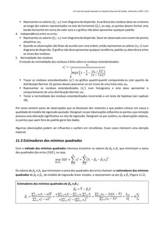 Um caso de estudo baseado no Inquérito Nacional de Saúde, utilizando o SPSS | 315
▪ Representar os valores (𝑦
̂𝑖; 𝑒𝑖) num diagrama de dispersão. A variância dos resíduos deve ser a mesma
ao longo dos valores representados no eixo do horizontal (𝑦
̂𝑖), ou seja, os pontos devem formar uma
banda horizontal em torno do valor zero e o gráfico não deve apresentar qualquer padrão.
4. Independência entre os erros:
▪ Representar os valores (𝑦
̂𝑖; 𝑒𝑖) num diagrama de dispersão. Deve ser observada uma nuvem de pontos
aleatórios; ou,
▪ Quando as observações são feitas de acordo com uma ordem, então representar os valores (𝑒𝑖; 𝑖) num
diagrama de dispersão. O gráfico não deve apresentar qualquer tendência, padrão ou alternância entre
os sinais dos resíduos.
5. Normalidade dos resíduos
O estudo da normalidade dos resíduos é feita sobre os resíduos estandardizados:
𝑒𝑖
∗
=
𝑒𝑖
√𝑀𝑄𝐸 (1 −
1
𝑛 −
(𝑥𝑖 − 𝑥)2
(𝑛 − 1)𝑠𝑥
2)
▪ Traçar os resíduos estandardizados (𝑒𝑖
∗
) no gráfico quantil-quantil comparando-os com quantis da
distribuição Normal. Os pontos devem posicionar-se em trono de uma linha reta; ou,
▪ Representar os resíduos estandardizados (𝑒𝑖
∗
) num histograma e este deve apresentar o
comportamento de uma distribuição Normal; ou,
▪ Testar a normalidade dos resíduos estandardizados recorrendo a um teste de hipótese (ver capítulo
10).
Por vezes existem pares de observações que se destacam dos restantes e que podem colocar em causa a
qualidade do modelo de regressão ajustado. Designam-se por observações influentes os pontos cuja remoção
provoca uma alteração significativa na reta de regressão. Designam-se por outliers, ou observações atípicas,
os pontos que saem fora do padrão geral dos dados.
Algumas observações podem ser influentes e outliers em simultâneo. Esses casos merecem uma atenção
especial.
11.3 Estimadores dos mínimos quadrados
Com o método dos mínimos quadrados interessa encontrar os valores de 𝛽0 e 𝛽1 que minimizam a soma
dos quadrados dos erros (𝑆𝑄𝐸), ou seja,
𝑚𝑖𝑛
𝛽
̂0,𝛽
̂1
𝑆𝑄𝐸 = ∑ 𝜀𝑖
2
𝑛
𝑖=1
= ∑(𝑌𝑖 − 𝛽
̂0 − 𝛽
̂1𝑥𝑖)
2
𝑛
𝑖=1
Os valores de 𝛽0 e 𝛽1 que minimizam a soma dos quadrados dos erros chamam-se estimadores dos mínimos
quadrados de 𝛽0 e 𝛽1, do modelo de regressão linear simples, e representam-se por 𝛽
̂0 e 𝛽
̂1 (Figura 11.2).
Estimadores dos mínimos quadrados de 𝜷𝟎 e 𝜷𝟏:
𝛽
̂0 = 𝑌 − 𝛽
̂1𝑥
𝛽
̂1 =
∑ 𝑥𝑖𝑌𝑖
𝑛
𝑖=1 − 𝑛𝑥𝑌
∑ 𝑥𝑖
2
𝑛
𝑖=1 − 𝑛𝑥
2 =
𝑛 ∑ 𝑥𝑖𝑌𝑖
𝑛
𝑖=1 − ∑ 𝑥𝑖
𝑛
𝑖=1 ∑ 𝑌𝑖
𝑛
𝑖=1
𝑛 ∑ 𝑥𝑖
2
𝑛
𝑖=1 − (∑ 𝑥𝑖
𝑛
𝑖=1 )
2 =
∑ (𝑥𝑖 − 𝑥)(𝑌𝑖 − 𝑌)
𝑛
𝑖=1
∑ (𝑥𝑖 − 𝑥)2
𝑛
𝑖=1
=
𝑆𝑥𝑌
𝑆𝑥
2 = 𝑅
𝑆𝑌
𝑆𝑥
 
