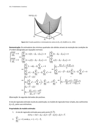 316 | Probabilidades e Estatística
Figura 11.2: Função quadrática e minimização dos valores de 𝛽
̂0 e 𝛽
̂1 (Griffiths et al., 1993).
Demonstração: Os estimadores dos mínimos quadrados são obtidos através da resolução das condições de
1ª ordem (designadas por equações normais):
{
𝜕𝑆𝑄𝐸
𝜕𝛽
̂0
= 0
𝜕𝑆𝑄𝐸
𝜕𝛽
̄
̂
1
= 0
⇔
{
∑ 2(−1)(𝑌𝑖 − 𝛽
̂0 − 𝛽
̂1𝑥𝑖)
𝑛
𝑖=1
= 0
∑ 2(−𝑥𝑖)(𝑌𝑖 − 𝛽
̂0 − 𝛽
̂1𝑥𝑖)
𝑛
𝑖=1
= 0
⇔
{
∑(𝑌𝑖 − 𝛽
̂0 − 𝛽
̂1𝑥𝑖)
𝑛
𝑖=1
= 0
∑ 𝑥𝑖(𝑌𝑖 − 𝛽
̂0 − 𝛽
̂1𝑥𝑖)
𝑛
𝑖=1
= 0
⇔
{
∑ 𝑌𝑖 − 𝑛𝛽
̂0 − 𝛽
̂1 ∑ 𝑥𝑖
𝑛
𝑖=1
𝑛
𝑖=1
= 0
∑ 𝑥𝑖𝑌𝑖
𝑛
𝑖=1
− 𝛽
̂0 ∑ 𝑥𝑖
𝑛
𝑖=1
− 𝛽
̂1 ∑ 𝑥𝑖
2
𝑛
𝑖=1
= 0
⇔
{
𝛽
̂0 =
∑ 𝑌𝑖
𝑛
𝑖=1 − 𝛽
̂1 ∑ 𝑥𝑖
𝑛
𝑖=1
𝑛
∑ 𝑥𝑖𝑌𝑖
𝑛
𝑖=1
− (𝑌 − 𝛽
̂1𝑥) ∑ 𝑋𝑖
𝑛
𝑖=1
− 𝛽
̂1 ∑ 𝑥𝑖
2
𝑛
𝑖=1
= 0
⇔
{
𝛽
̂0 = 𝑌 − 𝛽
̂1𝑥
𝛽
̂1 (∑ 𝑥𝑖
2
𝑛
𝑖=1
− 𝑥 ∑ 𝑥𝑖
𝑛
𝑖=1
) = ∑ 𝑥𝑖𝑌𝑖
𝑛
𝑖=1
− 𝑌 ∑ 𝑥𝑖
𝑛
𝑖=1
⇔ {
−
𝛽
̂1 =
∑ 𝑥𝑖𝑌𝑖
𝑛
𝑖=1 − 𝑌 ∑ 𝑥𝑖
𝑛
𝑖=1
∑ 𝑥𝑖
2
𝑛
𝑖=1 − 𝑥 ∑ 𝑥𝑖
𝑛
𝑖=1
⇔
{
𝛽
̂0 = 𝑌 − 𝛽
̂1𝑥
𝛽
̂1 =
∑ 𝑥𝑖𝑌𝑖
𝑛
𝑖=1 − 𝑛𝑥𝑌
∑ 𝑥𝑖
2
𝑛
𝑖=1 − 𝑛𝑥
2
.
Observação: As segundas derivadas são positivas.
A reta de regressão estimada resulta da substituição, no modelo de regressão linear simples, dos coeficientes
𝛽0 e 𝛽1, pelas suas estimativas.
Propriedades do modelo estimado:
1. A reta de regressão estimada passa pelo ponto (𝑥, 𝑌):
𝐸(𝑌|𝑥 = 𝑥)𝐸 = 𝛽
̂0 + 𝛽
̂1𝑥 = (𝑌 − 𝛽
̂1𝑥) + 𝛽
̂1𝑥 = 𝑌.
2. ∑ 𝑒𝑖
𝑛
𝑖=1
= 0, sendo 𝑒𝑖 = 𝜀̂𝑖 = 𝑌𝑖 − 𝑌
̂𝑖.
𝑆𝑄𝐸(𝛽0, 𝛽1)
𝛽0
𝛽1
𝛽
̂0
𝛽
̂1
 