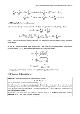 Um caso de estudo baseado no Inquérito Nacional de Saúde, utilizando o SPSS | 317
∑ 𝑒𝑖
𝑛
𝑖=1
= ∑(𝑌𝑖 − 𝑌
̂𝑖)
𝑛
𝑖=1
= ∑ (𝑌𝑖 − (𝛽
̂0 + 𝛽
̂1𝑥𝑖))
𝑛
𝑖=1
= ∑ (𝑌𝑖 − ((𝑌 − 𝛽
̂1𝑥) + 𝛽
̂1𝑥𝑖))
𝑛
𝑖=1
= ∑ ((𝑌𝑖 − 𝑌) − 𝛽
̂1(𝑥𝑖 − 𝑥))
𝑛
𝑖=1
= ∑(𝑌𝑖 − 𝑌)
𝑛
𝑖=1
− 𝛽
̂1 ∑(𝑥𝑖 − 𝑥)
𝑛
𝑖=1
= 0.
11.3.1 Propriedades dos estimadores
Facilmente se verifica que os estimadores 𝛽
̂0 e 𝛽
̂1 são combinações lineares de 𝑌𝑖, pelo que são v. a.:
𝛽
̂0 = 𝑌 − 𝛽
̂1𝑥 = ∑
𝑌𝑖
𝑛
𝑛
𝑖=1
− 𝛽
̂1 ∑
𝑥𝑖
𝑛
𝑛
𝑖=1
,
𝛽
̂1 =
∑ (𝑥𝑖 − 𝑥)(𝑌𝑖 − 𝑌)
𝑛
𝑖=1
∑ (𝑥𝑖 − 𝑥)2
𝑛
𝑖=1
= ∑
(𝑥𝑖 − 𝑥)
∑ (𝑥𝑖 − 𝑥)2
𝑛
𝑖=1
(𝑌𝑖 − 𝑌)
𝑛
𝑖=1
= ∑ 𝑤𝑖𝑌𝑖
𝑛
𝑖=1
.
Como 𝑌𝑖 seguem uma distribuição normal, então 𝛽
̂0 e 𝛽
̂1 também têm distribuição Normal, resta determinar
os parâmetros.
No caso de a amostra ser grande, então mesmo que os 𝑌𝑖 não sigam uma distribuição Normal, pelo Teorema
do Limite Central, 𝛽
̂0 e 𝛽
̂1 seguirão aproximadamente uma distribuição Normal.
𝛽
̂0 ~ 𝑁 (𝛽0, √
𝜎2 ∑ 𝑥𝑖
2
𝑛
𝑖=1
𝑛(𝑛 − 1)𝑠𝑥
2),
𝛽
̂1 ~ 𝑁 (𝛽1, √
𝜎2
(𝑛 − 1) 𝑠𝑥
2),
𝐶𝑜𝑣(𝛽
̂0, 𝛽
̂1) = −
𝜎2
𝑥
∑ (𝑥𝑖 − 𝑥)2
𝑛
𝑖=1
,
ou seja, 𝛽
̂0 e 𝛽
̂1 são estimadores centrados para os parâmetros 𝛽0 e 𝛽1, respetivamente.
11.4 Teorema de Gauss-Markov
Definição: Considere-se o modelo de regressão linear simples
𝑌𝑖 = 𝛽0 + 𝛽1𝑥𝑖 + 𝜀𝑖
sob os pressupostos enunciados anteriormente (1 a 5).
De todos os estimadores possíveis de 𝛽0 e 𝛽1que são centrados e lineares em 𝑌𝑖, os estimadores dos
mínimos quadrados são os que têm menor variância, e por consequência são os mais eficientes. Além
disso, qualquer combinação linear de 𝛽
̂0 e 𝛽
̂1 tem variância mínima na classe de todos os estimadores que
são centrados e lineares em 𝑌𝑖.
Desta forma, os estimadores dos mínimos quadrados dizem-se os melhores estimadores lineares
centrados (BLUE – Best Linear Unbiased Estimators).
 