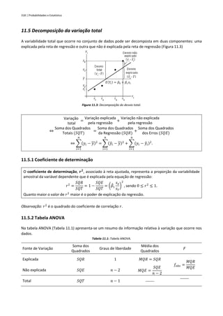 318 | Probabilidades e Estatística
11.5 Decomposição da variação total
A variabilidade total que ocorre no conjunto de dados pode ser decomposta em duas componentes: uma
explicada pela reta de regressão e outra que não é explicada pela reta de regressão (Figura 11.3)
Figura 11.3: Decomposição do desvio total.
Variação
total
=
Variação explicada
pela regressão
+
Variação não explicada
pela regressão
⇔
Soma dos Quadrados
Totais (𝑆𝑄𝑇)
=
Soma dos Quadrados
da Regressão (𝑆𝑄𝑅)
+
Soma dos Quadrados
dos Erros (𝑆𝑄𝐸)
⇔ ∑(𝑦𝑖 − 𝑦)2
=
𝑛
𝑖=1
∑(𝑦
̂𝑖 − 𝑦)2
𝑛
𝑖=1
+ ∑(𝑦𝑖 − 𝑦
̂𝑖)2
𝑛
𝑖=1
.
11.5.1 Coeficiente de determinação
O coeficiente de determinação, 𝒓𝟐
, associado à reta ajustada, representa a proporção da variabilidade
amostral da variável dependente que é explicada pela equação de regressão:
𝑟2
=
𝑆𝑄𝑅
𝑆𝑄𝑇
= 1 −
𝑆𝑄𝐸
𝑆𝑄𝑇
= (𝛽
̂1
𝑠𝑥
𝑠𝑌
)
2
, sendo 0 ≤ 𝑟2
≤ 1.
Quanto maior o valor de 𝑟2
maior é o poder de explicação da regressão.
Observação: 𝑟2
é o quadrado do coeficiente de correlação 𝑟.
11.5.2 Tabela ANOVA
Na tabela ANOVA (Tabela 11.1) apresenta-se um resumo da informação relativa à variação que ocorre nos
dados.
Tabela 11.1: Tabela ANOVA.
Fonte de Variação
Soma dos
Quadrados
Graus de liberdade
Média dos
Quadrados
𝐹
Explicada 𝑆𝑄𝑅 1 𝑀𝑄𝑅 = 𝑆𝑄𝑅
𝑓𝑜𝑏𝑠 =
𝑀𝑄𝑅
𝑀𝑄𝐸
Não explicada 𝑆𝑄𝐸 𝑛 − 2 𝑀𝑄𝐸 =
𝑆𝑄𝐸
𝑛 − 2
Total 𝑆𝑄𝑇 𝑛 − 1 ⎯⎯
⎯⎯
𝐸(𝑌𝑖) = 𝛽0 + 𝛽1𝑥𝑖
 