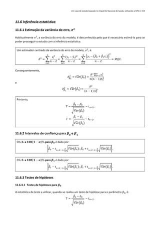 Um caso de estudo baseado no Inquérito Nacional de Saúde, utilizando o SPSS | 319
11.6 Inferência estatística
11.6.1 Estimação da variância do erro, 𝝈𝟐
Habitualmente 𝜎2
, a variância do erro do modelo, é desconhecida pelo que é necessário estimá-la para se
poder prosseguir o estudo com a inferência estatística.
Um estimador centrado da variância do erro do modelo, 𝜎2
, é:
𝜎
̂2
= ∑
𝑒𝑖
2
𝑛 − 2
𝑛
𝑖=1
= ∑
(𝑦𝑖 − 𝑦
̂𝑖)2
𝑛 − 2
𝑛
𝑖=1
= ∑
(𝑦𝑖 − (𝛽
̂0 + 𝛽
̂1𝑥𝑖))
2
𝑛 − 2
𝑛
𝑖=1
= 𝑀𝑄𝐸.
Consequentemente,
𝜎
̂𝛽
̂0
2
= 𝑉𝑎𝑟
̂ (𝛽
̂0) =
𝜎
̂2 ∑ 𝑥𝑖
2
𝑛
𝑖=1
𝑛(𝑛 − 1)𝑆𝑥
2
e
𝜎
̂𝛽
̂1
2
= 𝑉𝑎𝑟
̂ (𝛽
̂1) =
𝜎
̂2
(𝑛 − 1) 𝑆𝑥
2.
Portanto,
𝑇 =
𝛽
̂0 − 𝛽0
√𝑉𝑎𝑟
̂ (𝛽
̂0)
~ 𝑡𝑛−2,
𝑇 =
𝛽
̂1 − 𝛽1
√𝑉𝑎𝑟
̂ (𝛽
̂1)
~ 𝑡𝑛−2.
11.6.2 Intervalos de confiança para 𝜷𝟎
e 𝜷𝟏
O I. C. a 𝟏𝟎𝟎(𝟏 − 𝜶)% para 𝜷𝟎 é dado por:
]𝛽
̂0 − 𝑡𝑛−2 ; 1−
𝛼
2
√𝑉𝑎𝑟
̂ (𝛽
̂0); 𝛽
̂0 + 𝑡𝑛−2 ; 1−
𝛼
2
√𝑉𝑎𝑟
̂ (𝛽
̂0)[.
O I. C. a 𝟏𝟎𝟎(𝟏 − 𝜶)% para 𝜷𝟏 é dado por:
]𝛽
̂1 − 𝑡𝑛−2 ; 1−
𝛼
2
√𝑉𝑎𝑟
̂ (𝛽
̂1); 𝛽
̂1 + 𝑡𝑛−2 ; 1−
𝛼
2
√𝑉𝑎𝑟
̂ (𝛽
̂1)[.
11.6.3 Testes de hipóteses
11.6.3.1 Testes de hipóteses para 𝜷𝟎
A estatística de teste a utilizar, quando se realiza um teste de hipótese para o parâmetro 𝛽0, é:
𝑇 =
𝛽
̂0 − 𝑏0
√𝑉𝑎𝑟
̂ (𝛽
̂0)
~ 𝑡𝑛−2.
 