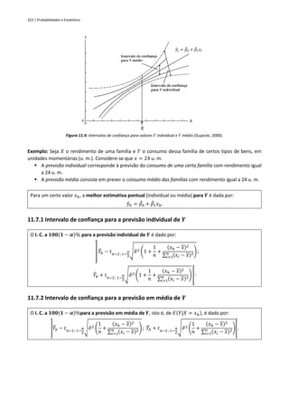 322 | Probabilidades e Estatística
Figura 11.4: Intervalos de confiança para valores 𝑌 individual e 𝑌 médio (Gujarati, 2000).
Exemplo: Seja 𝑋 o rendimento de uma família e 𝑌 o consumo dessa família de certos tipos de bens, em
unidades momentárias (u. m.). Considere-se que 𝑥 = 24 u. m.
▪ A previsão individual corresponde à previsão do consumo de uma certa família com rendimento igual
a 24 u. m.
▪ A previsão média consiste em prever o consumo médio das famílias com rendimento igual a 24 u. m.
Para um certo valor 𝑥ℎ, a melhor estimativa pontual (individual ou média) para 𝒀 é dada por:
𝑦
̂ℎ = 𝛽
̂0 + 𝛽
̂1𝑥ℎ.
11.7.1 Intervalo de confiança para a previsão individual de 𝒀
O I. C. a 𝟏𝟎𝟎(𝟏 − 𝜶)% para a previsão individual de 𝒀 é dado por:
] 𝑌
̂ℎ − 𝑡𝑛−2 ; 1−
𝛼
2
√𝜎
̂2 (1 +
1
𝑛
+
(𝑥ℎ − 𝑥)2
∑ (𝑥𝑖 − 𝑥)2
𝑛
𝑖=1
) ;
𝑌
̂ℎ + 𝑡𝑛−2 ; 1−
𝛼
2
√𝜎
̂2 (1 +
1
𝑛
+
(𝑥ℎ − 𝑥)2
∑ (𝑥𝑖 − 𝑥)2
𝑛
𝑖=1
) [.
11.7.2 Intervalo de confiança para a previsão em média de 𝒀
O I. C. a 𝟏𝟎𝟎(𝟏 − 𝜶)%para a previsão em média de 𝒀, isto é, de 𝐸(𝑌|𝑋 = 𝑥ℎ), é dado por:
]𝑌
̂ℎ − 𝑡𝑛−2 ; 1−
𝛼
2
√𝜎
̂2 (
1
𝑛
+
(𝑥ℎ − 𝑥)2
∑ (𝑥𝑖 − 𝑥)2
𝑛
𝑖=1
) ; 𝑌
̂ℎ + 𝑡𝑛−2 ; 1−
𝛼
2
√𝜎
̂2 (
1
𝑛
+
(𝑥ℎ − 𝑥)2
∑ (𝑥𝑖 − 𝑥)2
𝑛
𝑖=1
)[.
𝑦
̂𝑖 = 𝛽
̂0 + 𝛽
̂1𝑥𝑖
 