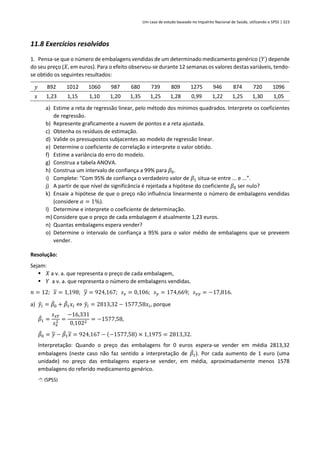 Um caso de estudo baseado no Inquérito Nacional de Saúde, utilizando o SPSS | 323
11.8 Exercícios resolvidos
1. Pensa-se que o número de embalagens vendidas de um determinado medicamento genérico (𝑌) depende
do seu preço (𝑋, em euros). Para o efeito observou-se durante 12 semanas os valores destas variáveis, tendo-
se obtido os seguintes resultados:
𝑦 892 1012 1060 987 680 739 809 1275 946 874 720 1096
𝑥 1,23 1,15 1,10 1,20 1,35 1,25 1,28 0,99 1,22 1,25 1,30 1,05
a) Estime a reta de regressão linear, pelo método dos mínimos quadrados. Interprete os coeficientes
de regressão.
b) Represente graficamente a nuvem de pontos e a reta ajustada.
c) Obtenha os resíduos de estimação.
d) Valide os pressupostos subjacentes ao modelo de regressão linear.
e) Determine o coeficiente de correlação e interprete o valor obtido.
f) Estime a variância do erro do modelo.
g) Construa a tabela ANOVA.
h) Construa um intervalo de confiança a 99% para 𝛽0.
i) Complete: “Com 95% de confiança o verdadeiro valor de 𝛽1 situa-se entre ... e ...”.
j) A partir de que nível de significância é rejeitada a hipótese do coeficiente 𝛽0 ser nulo?
k) Ensaie a hipótese de que o preço não influência linearmente o número de embalagens vendidas
(considere 𝛼 = 1%).
l) Determine e interprete o coeficiente de determinação.
m) Considere que o preço de cada embalagem é atualmente 1,23 euros.
n) Quantas embalagens espera vender?
o) Determine o intervalo de confiança a 95% para o valor médio de embalagens que se preveem
vender.
Resolução:
Sejam:
▪ 𝑋 a v. a. que representa o preço de cada embalagem,
▪ 𝑌 a v. a. que representa o número de embalagens vendidas.
𝑛 = 12; 𝑥 = 1,198; 𝑦 = 924,167; 𝑠𝑥 = 0,106; 𝑠𝑦 = 174,669; 𝑠𝑥𝑦 = −17,816.
a) 𝑦
̂𝑖 = 𝛽
̂0 + 𝛽
̂1𝑥𝑖 ⇔ 𝑦
̂𝑖 = 2813,32 − 1577,58𝑥𝑖, porque
𝛽
̂1 =
𝑠𝑥𝑌
𝑠𝑥
2 =
−16,331
0,1022
= −1577,58,
𝛽
̂0 = 𝑦 − 𝛽
̂1𝑥 = 924,167 − (−1577,58) × 1,1975 = 2813,32.
Interpretação: Quando o preço das embalagens for 0 euros espera-se vender em média 2813,32
embalagens (neste caso não faz sentido a interpretação de 𝛽
̂1). Por cada aumento de 1 euro (uma
unidade) no preço das embalagens espera-se vender, em média, aproximadamente menos 1578
embalagens do referido medicamento genérico.
 (SPSS)
 