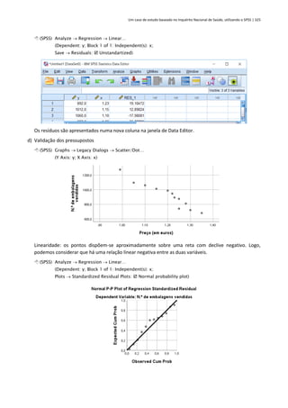 Um caso de estudo baseado no Inquérito Nacional de Saúde, utilizando o SPSS | 325
 (SPSS) Analyze → Regression → Linear…
(Dependent: y; Block 1 of 1: Independent(s): x;
Save → Residuals:  Unstandartized)
Os resíduos são apresentados numa nova coluna na janela de Data Editor.
d) Validação dos pressupostos
 (SPSS) Graphs → Legacy Dialogs → Scatter/Dot…
(Y Axis: y; X Axis: x)
Linearidade: os pontos dispõem-se aproximadamente sobre uma reta com declive negativo. Logo,
podemos considerar que há uma relação linear negativa entre as duas variáveis.
 (SPSS) Analyze → Regression → Linear…
(Dependent: y; Block 1 of 1: Independent(s): x;
Plots → Standardized Residual Plots:  Normal probability plot)
 