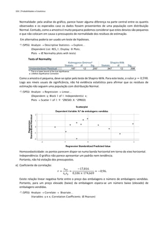 326 | Probabilidades e Estatística
Normalidade: pela análise do gráfico, parece haver alguma diferença na parte central entre os quantis
observados e os esperados caso os dados fossem provenientes de uma população com distribuição
Normal. Contudo, como a amostra é muito pequena podemos considerar que estes desvios são pequenos
e que não colocam em causa o pressuposto de normalidade dos resíduos de estimação.
Em alternativa poderia ser usado um teste de hipóteses.
 (SPSS) Analyze → Descriptive Statistics → Explore…
(Dependent List: RES_1; Display:  Plots;
Plots →  Normality plots with tests)
Tests of Normality
Kolmogorov-Smirnova
Shapiro-Wilk
Statistic df Sig. Statistic df Sig.
Unstandardized Residual ,187 12 ,200*
,947 12 ,598
*. This is a lower bound of the true significance.
a. Lilliefors Significance Correction
Como a amostra é pequena, deve-se optar pelo teste de Shapiro-Wilk. Para este teste, o valor 𝑝 = 0,598.
Logo aos níveis usuais de significância, não há evidência estatística para afirmar que os resíduos de
estimação não seguem uma população com distribuição Normal.
 (SPSS) Analyze → Regression → Linear…
(Dependent: y; Block 1 of 1: Independent(s): x;
Plots → Scatter 1 of 1: Y: *ZRESID; X: *ZPRED)
Homocedasticidade: os pontos parecem dispor-se numa banda horizontal em torno do eixo horizontal.
Independência: O gráfico não parece apresentar um padrão nem tendência.
Portanto, não há violação dos pressupostos.
e) Coeficiente de correlação:
𝑟 =
𝑠𝑥𝑦
𝑠𝑥𝑠𝑦
=
−17,816
0,106 × 174,669
= −0,96.
Existe relação linear negativa forte entre o preço das embalagens e número de embalagens vendidas.
Portanto, para um preço elevado (baixo) da embalagem espera-se um número baixo (elevado) de
embalagens vendidas.
 (SPSS) Analyze → Correlate → Bivariate…
(Variables: y e x; Correlation Coefficients:  Pearson)
 