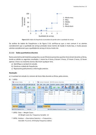 Estatística Descritiva | 21
Figura 2.15: Gráfico de frequências acumuladas da opinião sobre a qualidade do serviço.
Da análise da tabela de frequências e da Figura 2.14, verificou-se que o mais comum é os utentes
considerarem que a qualidade do serviço prestado nesse Centro de Saúde é muito boa, e muito poucos
utentes consideraram que a qualidade do serviço é má ou muito má.
2.1.5.3 Dados quantitativos discretos
Numa aula teórica de Estatística perguntou-se aos 50 alunos presentes quantos livros leram durante as férias,
tendo-se obtido os seguintes resultados: 1 aluno leu 4 livros, 8 leram 3 livros, 27 leram 2 livros, 12 leram
apenas 1 livro e os restantes alunos não leram qualquer livro.
a) Identifique a variável em estudo.
b) Construa a tabela de frequências.
c) Represente graficamente a informação anterior.
Resolução:
a) A variável em estudo é o número de livros lidos durante as férias, pelos alunos.
b)  (SPSS)
 (SPSS) Data → Weight Cases…
( Weight cases by: Frequency Variable: ni)
 (SPSS) Analyse → Descriptive Statistics → Frequencies…
(Variable: N_Livros;  Display frequency tables)
0
25
50
75
100
0 1 2 3 4 5
%
acumulada
de
utentes
Qualidade do serviço
1 - Muito mau
2 - Mau
3 - Médio
4 - Bom
5 - Muito bom
 