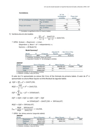 Um caso de estudo baseado no Inquérito Nacional de Saúde, utilizando o SPSS | 327
Correlations
N.º de
embalagens
vendidas
Preço (em
euros)
N.º de embalagens vendidas Pearson Correlation 1 -,960**
Sig. (2-tailed) ,000
N 12 12
Preço (em euros) Pearson Correlation -,960**
1
Sig. (2-tailed) ,000
N 12 12
**. Correlation is significant at the 0.01 level (2-tailed).
f) Variância do erro do modelo:
𝜎
̂2
=
∑ 𝑒𝑖
2
𝑛
𝑖=1
𝑛 − 2
=
26437,23
12 − 2
= 2643,723.
 (SPSS) Analyze → Regression → Linear…
(Dependent: y; Block 1 of 1: Independent(s): x;
Statistics →  Model fit)
Model Summaryb
Model R R Square
Adjusted R
Square
Std. Error of the
Estimate
1 ,960a
,921 ,913 51,4171
a. Predictors: (Constant), Preço (em euros)
b. Dependent Variable: N.º de embalagens vendidas
ANOVAa
Model Sum of Squares df Mean Square F Sig.
1 Regression 309166,437 1 309166,437 116,944 ,000b
Residual 26437,230 10 2643,723
Total 335603,667 11
a. Dependent Variable: N.º de embalagens vendidas
b. Predictors: (Constant), Preço (em euros)
O valor de 𝜎
̂ é apresentado na coluna Std. Error of the Estimate da primeira tabela. O valor de 𝜎
̂2
é
apresentado na coluna Mean Square na linha Residual da segunda tabela.
g) 𝑆𝑄𝐸 = ∑ 𝑒𝑖
2
𝑛
𝑖=1 = 26437,230;
𝑀𝑄𝐸 =
𝑆𝑄𝐸
𝑛 − 2
= 𝜎
̂2
= 2643,723;
𝑆𝑄𝑇 = ∑(𝑦𝑖 − 𝑦̄)2
𝑛
𝑖=1
= 335603,667;
𝑆𝑄𝑇 = 𝑆𝑄𝑅 + 𝑆𝑄𝐸 ⇔ 𝑆𝑄𝑅 = 𝑆𝑄𝑇 − 𝑆𝑄𝐸
⇔ 335603,667 − 26437,230 = 309166,437;
𝑀𝑄𝐸 = 𝑆𝑄𝑅 = 309166,437;
𝑓𝑜𝑏𝑠 =
𝑀𝑄𝑅
𝑀𝑄𝐸
=
309166,437
2643,723
= 116,944.
 (SPSS) Ver alínea anterior (segunda tabela)
ANOVAa
Model Sum of Squares df Mean Square F Sig.
1 Regression 309166,437 1 309166,437 116,944 ,000b
Residual 26437,230 10 2643,723
Total 335603,667 11
a. Dependent Variable: N.º de embalagens vendidas
b. Predictors: (Constant), Preço (em euros)
 