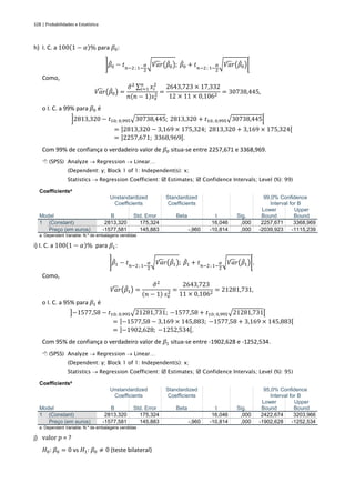 328 | Probabilidades e Estatística
h) I. C. a 100(1 − 𝛼)% para 𝛽0:
]𝛽
̂0 − 𝑡𝑛−2 ; 1−
𝛼
2
√𝑉𝑎𝑟
̂ (𝛽
̂0); 𝛽
̂0 + 𝑡𝑛−2 ; 1−
𝛼
2
√𝑉𝑎𝑟
̂ (𝛽
̂0)[
Como,
𝑉𝑎𝑟
̂ (𝛽
̂0) =
𝜎
̂2 ∑ 𝑥𝑖
2
𝑛
𝑖=1
𝑛(𝑛 − 1)𝑠𝑥
2 =
2643,723 × 17,332
12 × 11 × 0,1062
= 30738,445,
o I. C. a 99% para 𝛽0 é
]2813,320 − 𝑡10; 0,995√30738,445; 2813,320 + 𝑡10; 0,995√30738,445[
= ]2813,320 − 3,169 × 175,324; 2813,320 + 3,169 × 175,324[
= ]2257,671; 3368,969[.
Com 99% de confiança o verdadeiro valor de 𝛽0 situa-se entre 2257,671 e 3368,969.
 (SPSS) Analyze → Regression → Linear…
(Dependent: y; Block 1 of 1: Independent(s): x;
Statistics → Regression Coefficient:  Estimates;  Confidence Intervals; Level (%): 99)
Coefficientsa
Model
Unstandardized
Coefficients
Standardized
Coefficients
t Sig.
99,0% Confidence
Interval for B
B Std. Error Beta
Lower
Bound
Upper
Bound
1 (Constant) 2813,320 175,324 16,046 ,000 2257,671 3368,969
Preço (em euros) -1577,581 145,883 -,960 -10,814 ,000 -2039,923 -1115,239
a. Dependent Variable: N.º de embalagens vendidas
i) I. C. a 100(1 − 𝛼)% para 𝛽1:
]𝛽
̂1 − 𝑡𝑛−2 ; 1−
𝛼
2
√𝑉𝑎𝑟
̂ (𝛽
̂1); 𝛽
̂1 + 𝑡𝑛−2 ; 1−
𝛼
2
√𝑉𝑎𝑟
̂ (𝛽
̂1)[.
Como,
𝑉𝑎𝑟
̂ (𝛽
̂1) =
𝜎
̂2
(𝑛 − 1) 𝑠𝑥
2 =
2643,723
11 × 0,1062
= 21281,731,
o I. C. a 95% para 𝛽1 é
]−1577,58 − 𝑡10; 0,995√21281,731; −1577,58 + 𝑡10; 0,995√21281,731[
= ]−1577,58 − 3,169 × 145,883; −1577,58 + 3,169 × 145,883[
= ]−1902,628; −1252,534[.
Com 95% de confiança o verdadeiro valor de 𝛽1 situa-se entre -1902,628 e -1252,534.
 (SPSS) Analyze → Regression → Linear…
(Dependent: y; Block 1 of 1: Independent(s): x;
Statistics → Regression Coefficient:  Estimates;  Confidence Intervals; Level (%): 95)
Coefficientsa
Model
Unstandardized
Coefficients
Standardized
Coefficients
t Sig.
95,0% Confidence
Interval for B
B Std. Error Beta
Lower
Bound
Upper
Bound
1 (Constant) 2813,320 175,324 16,046 ,000 2422,674 3203,966
Preço (em euros) -1577,581 145,883 -,960 -10,814 ,000 -1902,628 -1252,534
a. Dependent Variable: N.º de embalagens vendidas
j) valor 𝑝 = ?
𝐻0: 𝛽0 = 0 vs 𝐻1: 𝛽0 ≠ 0 (teste bilateral)
 