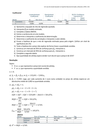 Um caso de estudo baseado no Inquérito Nacional de Saúde, utilizando o SPSS | 331
Coefficientsa
Model
Unstandardized
Coefficients
Standardized
Coefficients
t Sig.
95,0% Confidence
Interval for B
B Std. Error Beta
Lower
Bound
Upper
Bound
1 (Constant) 135,691 12,024 ,000
x -5,903 0,576 ,000
a) Apresente a equação da reta de regressão ajustada.
b) Interprete 𝛽
̂2no modelo estimado.
c) Complete a tabela ANOVA.
d) Estime a variância do erro do modelo.
e) Determine e interprete o coeficiente de determinação.
f) Determine o coeficiente de correlação e interprete o valor obtido.
g) Ensaie a hipótese de que a reta de regressão estimada passa pela origem. (Utilize um nível de
significância de 1%)
h) Teste a hipótese de o preço não explicar de forma linear a quantidade vendida.
i) Construa um intervalo de 95% de confiança para 𝛽0. Interprete-o.
j) Construa um intervalo de 95% de confiança para 𝛽1. Interprete-o.
k) Complete a segunda tabela.
l) Que quantidade de whisky espera vender num dia em que o preço é de 10 €?
Resolução:
Sejam:
▪ 𝑋 a v. a. que representa o preço (em euros) do whisky,
▪ 𝑌 a v. a. que representa a quantidade vendida.
𝑛 = 8.
a) 𝑦
̂𝑖 = 𝛽
̂0 + 𝛽
̂1𝑥𝑖 ⇔ 𝑦
̂𝑖 = 135,691 − 5,903𝑥𝑖.
b) 𝛽
̂1 = −5,903. Logo, por cada aumento de 1 euro (uma unidade) no preço do whisky espera-se um
decréscimo médio de 5,903 na quantidade vendida.
c) 𝑔𝑙𝑅 = 𝑑𝑓𝑅 = 1;
𝑔𝑙𝐸 = 𝑑𝑓𝐸 = 𝑛 − 2 = 8 − 2 = 6;
𝑔𝑙𝑇 = 𝑑𝑓𝑇 = 𝑛 − 1 = 8 − 1 = 7;
𝑆𝑄𝑅 = 𝑆𝑄𝑇 − 𝑆𝑄𝐸 = 529,689 − 28,613 = 501,076;
𝑀𝑄𝑅 =
𝑆𝑄𝑅
𝑔𝑙𝑅
= 𝑆𝑄𝑅 = 501,076;
𝑀𝑄𝐸 =
𝑆𝑄𝐸
𝑔𝑙𝐸
= 𝑆𝑄𝑅 =
28,613
6
= 4,769;
𝑓𝑜𝑏𝑠 =
𝑀𝑄𝑅
𝑀𝑄𝐸
=
501,076
4,769
= 105,073.
ANOVA
Model Sum of Squares df Mean Square F Sig.
1 Regression 501,076 1 501,076 105,073 ,00b
Residual 28,613 6 4,769
Total 529,689 7
d) 𝜎
̂2
= 𝑀𝑄𝐸 = 4,769.
 