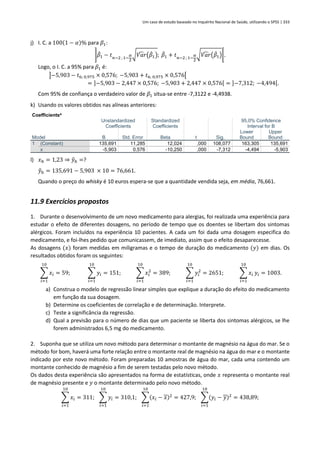 Um caso de estudo baseado no Inquérito Nacional de Saúde, utilizando o SPSS | 333
j) I. C. a 100(1 − 𝛼)% para 𝛽1:
]𝛽
̂1 − 𝑡𝑛−2 ; 1−
𝛼
2
√𝑉𝑎𝑟
̂ (𝛽
̂1); 𝛽
̂1 + 𝑡𝑛−2 ; 1−
𝛼
2
√𝑉𝑎𝑟
̂ (𝛽
̂1)[.
Logo, o I. C. a 95% para 𝛽1 é:
]−5,903 − 𝑡6; 0,975 × 0,576; −5,903 + 𝑡6; 0,975 × 0,576[
= ]−5,903 − 2,447 × 0,576; −5,903 + 2,447 × 0,576[ = ]−7,312; −4,494[.
Com 95% de confiança o verdadeiro valor de 𝛽1 situa-se entre -7,3122 e -4,4938.
k) Usando os valores obtidos nas alíneas anteriores:
Coefficientsa
Model
Unstandardized
Coefficients
Standardized
Coefficients
t Sig.
95,0% Confidence
Interval for B
B Std. Error Beta
Lower
Bound
Upper
Bound
1 (Constant) 135,691 11,285 12,024 ,000 108,077 163,305 135,691
x -5,903 0,576 -10,250 ,000 -7,312 -4,494 -5,903
l) 𝑥ℎ = 1,23 ⇒ 𝑦
̂ℎ =?
𝑦
̂ℎ = 135,691 − 5,903 × 10 = 76,661.
Quando o preço do whisky é 10 euros espera-se que a quantidade vendida seja, em média, 76,661.
11.9 Exercícios propostos
1. Durante o desenvolvimento de um novo medicamento para alergias, foi realizada uma experiência para
estudar o efeito de diferentes dosagens, no período de tempo que os doentes se libertam dos sintomas
alérgicos. Foram incluídos na experiência 10 pacientes. A cada um foi dada uma dosagem especifica do
medicamento, e foi-lhes pedido que comunicassem, de imediato, assim que o efeito desaparecesse.
As dosagens (𝑥) foram medidas em miligramas e o tempo de duração do medicamento (𝑦) em dias. Os
resultados obtidos foram os seguintes:
∑ 𝑥𝑖
10
𝑖=1
= 59; ∑ 𝑦𝑖
10
𝑖=1
= 151; ∑ 𝑥𝑖
2
10
𝑖=1
= 389; ∑ 𝑦𝑖
2
10
𝑖=1
= 2651; ∑ 𝑥𝑖
10
𝑖=1
𝑦𝑖 = 1003.
a) Construa o modelo de regressão linear simples que explique a duração do efeito do medicamento
em função da sua dosagem.
b) Determine os coeficientes de correlação e de determinação. Interprete.
c) Teste a significância da regressão.
d) Qual a previsão para o número de dias que um paciente se liberta dos sintomas alérgicos, se lhe
forem administrados 6,5 mg do medicamento.
2. Suponha que se utiliza um novo método para determinar o montante de magnésio na água do mar. Se o
método for bom, haverá uma forte relação entre o montante real de magnésio na água do mar e o montante
indicado por este novo método. Foram preparadas 10 amostras de água do mar, cada uma contendo um
montante conhecido de magnésio a fim de serem testadas pelo novo método.
Os dados desta experiência são apresentados na forma de estatísticas, onde 𝑥 representa o montante real
de magnésio presente e 𝑦 o montante determinado pelo novo método.
∑ 𝑥𝑖
10
𝑖=1
= 311; ∑ 𝑦𝑖
10
𝑖=1
= 310,1; ∑(𝑥𝑖 − 𝑥)2
10
𝑖=1
= 427,9; ∑(𝑦𝑖 − 𝑦)2
10
𝑖=1
= 438,89;
 