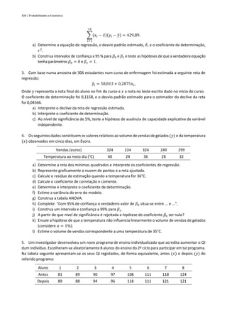 334 | Probabilidades e Estatística
∑(𝑥𝑖 − 𝑥̄)(𝑦𝑖 − 𝑦̄)
10
𝑖=1
= 429,89.
a) Determine a equação de regressão, o desvio padrão estimado, 𝜎
̂, e o coeficiente de determinação,
𝑟2
.
b) Construa intervalos de confiança a 95 % para 𝛽0 e 𝛽1 e teste as hipóteses de que a verdadeira equação
tenha parâmetros 𝛽0 = 0 e 𝛽1 = 1.
3. Com base numa amostra de 306 estudantes num curso de enfermagem foi estimada a seguinte reta de
regressão:
𝑦
̂𝑖 = 58,813 + 0,2875𝑥𝑖,
Onde 𝑦 representa a nota final do aluno no fim do curso e 𝑥 a nota no teste escrito dado no início do curso.
O coeficiente de determinação foi 0,1158, e o desvio padrão estimado para o estimador do declive da reta
foi 0,04566.
a) Interprete o declive da reta de regressão estimada.
b) Interprete o coeficiente de determinação.
c) Ao nível de significância de 5%, teste a hipótese de ausência de capacidade explicativa da variável
independente.
4. Os seguintes dados constituem os valores relativos ao volume de vendas de gelados (𝑦) e da temperatura
(𝑥) observados em cinco dias, em Évora.
Vendas (euros) 324 224 324 249 299
Temperatura ao meio dia (°C) 40 24 36 28 32
a) Determine a reta dos mínimos quadrados e interprete os coeficientes de regressão.
b) Represente graficamente a nuvem de pontos e a reta ajustada.
c) Calcule o resíduo de estimação quando a temperatura for 36°C.
d) Calcule o coeficiente de correlação e comente.
e) Determine e interprete o coeficiente de determinação.
f) Estime a variância do erro do modelo.
g) Construa a tabela ANOVA.
h) Complete: “Com 95% de confiança o verdadeiro valor de 𝛽0 situa-se entre ... e ...”.
i) Construa um intervalo e confiança a 99% para 𝛽1.
j) A partir de que nível de significância é rejeitada a hipótese do coeficiente 𝛽0 ser nulo?
k) Ensaie a hipótese de que a temperatura não influencia linearmente o volume de vendas de gelados
(considere 𝛼 = 1%).
l) Estime o volume de vendas correspondente a uma temperatura de 35°C.
5. Um investigador desenvolveu um novo programa de ensino individualizado que acredita aumentar o QI
dum indivíduo. Escolheram-se aleatoriamente 8 alunos do ensino do 2º ciclo para participar em tal programa.
Na tabela seguinte apresentam-se os seus QI registados, de forma equivalente, antes (𝑥) e depois (𝑦) do
referido programa:
Aluno 1 2 3 4 5 6 7 8
Antes 81 89 90 97 108 111 118 124
Depois 89 88 94 96 118 111 121 121
 