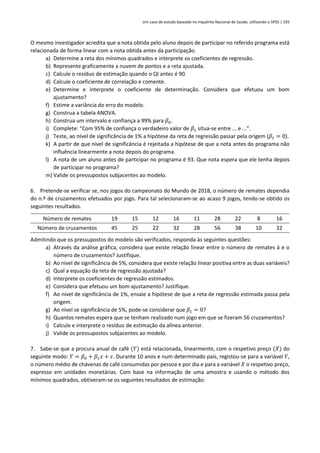 Um caso de estudo baseado no Inquérito Nacional de Saúde, utilizando o SPSS | 335
O mesmo investigador acredita que a nota obtida pelo aluno depois de participar no referido programa está
relacionada de forma linear com a nota obtida antes da participação.
a) Determine a reta dos mínimos quadrados e interprete os coeficientes de regressão.
b) Represente graficamente a nuvem de pontos e a reta ajustada.
c) Calcule o resíduo de estimação quando o QI antes é 90.
d) Calcule o coeficiente de correlação e comente.
e) Determine e interprete o coeficiente de determinação. Considera que efetuou um bom
ajustamento?
f) Estime a variância do erro do modelo.
g) Construa a tabela ANOVA.
h) Construa um intervalo e confiança a 99% para 𝛽0.
i) Complete: “Com 95% de confiança o verdadeiro valor de 𝛽1 situa-se entre ... e ...”.
j) Teste, ao nível de significância de 1% a hipótese da reta de regressão passar pela origem (𝛽1 = 0).
k) A partir de que nível de significância é rejeitada a hipótese de que a nota antes do programa não
influência linearmente a nota depois do programa.
l) A nota de um aluno antes de participar no programa é 93. Que nota espera que ele tenha depois
de participar no programa?
m) Valide os pressupostos subjacentes ao modelo.
6. Pretende-se verificar se, nos jogos do campeonato do Mundo de 2018, o número de remates dependia
do n.º de cruzamentos efetuados por jogo. Para tal selecionaram-se ao acaso 9 jogos, tendo-se obtido os
seguintes resultados.
Número de remates 19 15 12 16 11 28 22 8 16
Número de cruzamentos 45 25 22 32 28 56 38 10 32
Admitindo que os pressupostos do modelo são verificados, responda às seguintes questões:
a) Através da análise gráfica, considera que existe relação linear entre o número de remates à e o
número de cruzamentos? Justifique.
b) Ao nível de significância de 5%, considera que existe relação linear positiva entre as duas variáveis?
c) Qual a equação da reta de regressão ajustada?
d) Interprete os coeficientes de regressão estimados.
e) Considera que efetuou um bom ajustamento? Justifique.
f) Ao nível de significância de 1%, ensaie a hipótese de que a reta de regressão estimada passa pela
origem.
g) Ao nível se significância de 5%, pode-se considerar que 𝛽1 = 0?
h) Quantos remates espera que se tenham realizado num jogo em que se fizeram 56 cruzamentos?
i) Calcule e interprete o resíduo de estimação da alínea anterior.
j) Valide os pressupostos subjacentes ao modelo.
7. Sabe-se que a procura anual de café (𝑌) está relacionada, linearmente, com o respetivo preço (𝑋) do
seguinte modo: 𝑌 = 𝛽0 + 𝛽1𝑥 + 𝜀. Durante 10 anos e num determinado país, registou-se para a variável 𝑌,
o número médio de chávenas de café consumidas por pessoa e por dia e para a variável 𝑋 o respetivo preço,
expresso em unidades monetárias. Com base na informação de uma amostra e usando o método dos
mínimos quadrados, obtiveram-se os seguintes resultados de estimação:
 