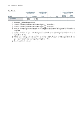 336 | Probabilidades e Estatística
Coefficients
Model
Unstandardized
Coefficients
Standardized
Coefficients
t Sig.
95,0% Confidence
Interval for B
B Std. Error Beta
Lower
Bound
Upper
Bound
1 (Constant) 2,691 0,122
x -0,479 0,114
a) Interprete 𝛽
̂2no modelo estimado.
b) Construa um intervalo de 95% de confiança para 𝛽0. Interprete-o.
c) Construa um intervalo de 95% de confiança para 𝛽1. Interprete-o.
d) Para um nível de significância de 5% ensaie a hipótese de ausência de capacidade explicativa da
variável 𝑋.
e) Ensaie a hipótese de que a reta de regressão estimada passa pela origem. (Utilize um nível de
significância de 5%)
f) Admita que o valor 𝑝 para este exercício foi inferior a 0,001. Para um nível de significância de 5%,
que decisão tomaria face a uma qualquer hipótese nula?
g) Complete a tabela anterior.
 