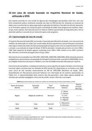 Soluções | 337
12 Um caso de estudo baseado no Inquérito Nacional de Saúde,
utilizando o SPSS
Este capítulo pretende ser uma revisão de algumas das metodologias apresentadas neste livro, com uma
forte componente prática, totalmente resolvido com base no SPSS (versão 25), utilizando um conjunto de
dados reais e constituindo um apoio organizado na aplicação da Estatística. Para além do referido, apresenta-
se no final deste capítulo uma secção de apoio à introdução de dados neste programa de estatística. Note-
se que, neste capítulo, não é possível percorrer todas as matérias apresentadas ao longo desta obra, nem se
pretende substituir a consulta de um manual de apoio a este programa.
12.1 Apresentação do caso de estudo
O Inquérito Nacional de Saúde (INS), promovido e financiado pelo Ministério da Saúde, é um instrumento de
medida e de observação em saúde, que recolhe dados de base populacional, que permite gerar estimativas
sobre alguns estados de saúde e de doença da população portuguesa, bem como as respetivas determinantes
e estudar a sua evolução ao longo do tempo. O INS foi planeado e testado pela primeira vez entre 1980 e
1982. Após inquéritos de âmbito regional, conduzidos entre 1983 e 1985, realizou-se em 1987 o primeiro
INS, cobrindo o Continente português (Dias e Graça, 2001).
Até à data foram já realizados cinco INS (1987, 1995/1996, 1998/1999, 2005/2006, 2014) utilizando amostras
probabilísticas representativas da população de Portugal Continental onde o penúltimo (2005/2006) incluiu
já as Regiões Autónomas dos Açores e Madeira, com mais de 41000 entrevistas efetuadas por inquérito.
Como forma de exemplificar a utilidade da estatística na área específica da Saúde e também como forma de
transmitir alguns conceitos base da utilização do SPSS (versão 25), disponibiliza-se um ficheiro com 1000
casos (cerca de 5%) retirados aleatoriamente do INS de 1995/1996 (Ministério da Saúde, 1997),
disponibilizado em http://evunix.uevora.pt/~aafonso/ com informação de 16 variáveis apresentadas na
Tabela 12.1. A representatividade desta amostra não está garantida e estes dados apenas poderão ser
utilizados por questões pedagógicas como caso de estudo, sempre referindo a sua origem.
Tabela 12.1: Apresentação das variáveis em análise com indicação das principais propriedades no SPSS.
Nome da Variável
(Name)
Descrição
(Label)
Tipo†
(Measure)
Codificação
(Values)
Valores
omissos‡
(Missing)
Regiao Região de residência Nominal
1 = Norte;
2 = Centro;
3 = LVT;
4 = Alentejo;
5 = Algarve.
---------
Sexo Sexo Nominal
1 = Masculino;
2 = Feminino.
---------
Idade Idade Scale --------- ---------
†
O SPSS só classifica as variáveis quantitativas em” Scale”, não descriminando entre variáveis discretas e contínuas.
‡
Valores utilizados como códigos para valores omissos.
 