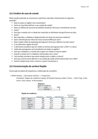 Soluções | 339
12.2 Análise do caso de estudo
Nesta secção pretende-se caracterizar o perfil dos inquiridos relativamente às seguintes
questões:
▪ Qual ou quais as regiões mais amostradas?
▪ Como os inquiridos definem o seu estado de saúde?
▪ Quais os hábitos de consumo de bebidas alcoólicas? Será que é semelhante nos dois
▪ sexos?
▪ Será que o estado civil e a idade dos inquiridos se distribuem de igual forma nos dois
▪ sexos?
▪ Nos inquiridos, a diabetes é diagnosticada com base em pareceres médicos?
▪ Qual a distribuição do índice de massa corporal (IMC) por sexo?
▪ Qual a idade média da população portuguesa? Será que é idêntica nos dois sexos?
▪ E nas diferentes regiões do país?
▪ É admissível considerar que em média os homens portugueses têm 1,70m? E a altura
▪ média dos portugueses será semelhante em todas as regiões?
▪ Será que a diabetes e a tensão alta surgem em média na mesma idade?
▪ Estarão o estado civil e a diabetes relacionados com o sexo?
▪ Fará sentido considerar que existe relação entre a idade e a altura?
▪ Será que a forma como definem o seu estado de saúde estará relacionada com o IMC?
▪ Existirá relação linear entre a altura e o peso? Caracterize-a.
12.3 Caracterização da variável Região
Construção da tabela de frequências e elaboração de um gráfico.
 (SPSS) Analyze → Descriptive statistics → Frequencies
(Variable(s): Região de residência [regiao];  Display frequency tables; Charts → Chart Type:  Bar
charts; Chart Values:  Percentages)
Statistics
região de residência
N Valid 1000
Missing 0
Região de residência
Frequency Percent Valid Percent
Cumulative
Percent
Valid Norte 297 29,7 29,7 29,7
Centro 198 19,8 19,8 49,5
LVT 281 28,1 28,1 77,6
Alentejo 115 11,5 11,5 89,1
Algarve 109 10,9 10,9 100,0
Total 1000 100,0 100,0
 