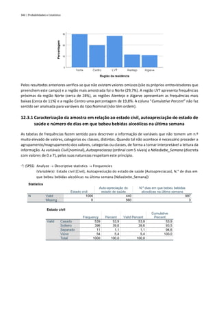 340 | Probabilidades e Estatística
Pelos resultados anteriores verifica-se que não existem valores omissos (são os próprios entrevistadores que
preenchem este campo) e a região mais amostrada foi o Norte (29,7%). A região LVT apresenta frequências
próximas da região Norte (cerca de 28%), as regiões Alentejo e Algarve apresentam as frequências mais
baixas (cerca de 11%) e a região Centro uma percentagem de 19,8%. A coluna “Cumulative Percent” não faz
sentido ser analisada para variáveis do tipo Nominal (não têm ordem).
12.3.1 Caracterização da amostra em relação ao estado civil, autoapreciação do estado de
saúde e número de dias em que bebeu bebidas alcoólicas na última semana
As tabelas de frequências fazem sentido para descrever a informação de variáveis que não tomem um n.º
muito elevado de valores, categorias ou classes, distintos. Quando tal não acontece é necessário proceder a
agrupamento/reagrupamento dos valores, categorias ou classes, de forma a tornar interpretável a leitura da
informação. As variáveis Civil (nominal), Autoapreciacao (ordinal com 5 níveis) e Ndiasbebe_Semana (discreta
com valores de 0 a 7), pelas suas naturezas respeitam este princípio.
 (SPSS) Analyze → Descriptive statistics → Frequencies
(Variable(s): Estado civil [Civil], Autoapreciação do estado de saúde [Autoapreciacao], N.º de dias em
que bebeu bebidas alcoólicas na última semana [Ndiasbebe_Semana])
Statistics
Estado civil
Auto-apreciação do
estado de saúde
N.º dias em que bebeu bebidas
alcoolicas na última semana
N Valid 1000 440 997
Missing 0 560 3
Estado civil
Frequency Percent Valid Percent
Cumulative
Percent
Valid Casado 539 53,9 53,9 53,9
Solteiro 396 39,6 39,6 93,5
Separado 11 1,1 1,1 94,6
Viúvo 54 5,4 5,4 100,0
Total 1000 100,0 100,0
 