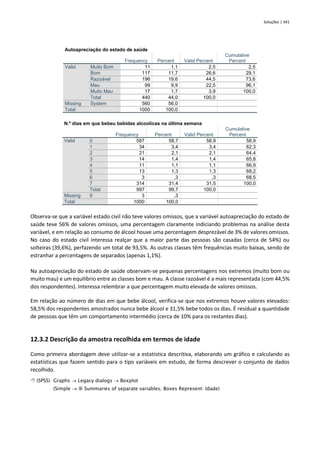 Soluções | 341
Autoapreciação do estado de saúde
Frequency Percent Valid Percent
Cumulative
Percent
Valid Muito Bom 11 1,1 2,5 2,5
Bom 117 11,7 26,6 29,1
Razoável 196 19,6 44,5 73,6
Mau 99 9,9 22,5 96,1
Muito Mau 17 1,7 3,9 100,0
Total 440 44,0 100,0
Missing System 560 56,0
Total 1000 100,0
N.º dias em que bebeu bebidas alcoolicas na última semana
Frequency Percent Valid Percent
Cumulative
Percent
Valid 0 587 58,7 58,9 58,9
1 34 3,4 3,4 62,3
2 21 2,1 2,1 64,4
3 14 1,4 1,4 65,8
4 11 1,1 1,1 66,9
5 13 1,3 1,3 68,2
6 3 ,3 ,3 68,5
7 314 31,4 31,5 100,0
Total 997 99,7 100,0
Missing 9 3 ,3
Total 1000 100,0
Observa-se que a variável estado civil não teve valores omissos, que a variável autoapreciação do estado de
saúde teve 56% de valores omissos, uma percentagem claramente indiciando problemas na análise desta
variável, e em relação ao consumo de álcool houve uma percentagem desprezável de 3% de valores omissos.
No caso do estado civil interessa realçar que a maior parte das pessoas são casadas (cerca de 54%) ou
solteiras (39,6%), perfazendo um total de 93,5%. As outras classes têm frequências muito baixas, sendo de
estranhar a percentagens de separados (apenas 1,1%).
Na autoapreciação do estado de saúde observam-se pequenas percentagens nos extremos (muito bom ou
muito mau) e um equilíbrio entre as classes bom e mau. A classe razoável é a mais representada (com 44,5%
dos respondentes). Interessa relembrar a que percentagem muito elevada de valores omissos.
Em relação ao número de dias em que bebe álcool, verifica-se que nos extremos houve valores elevados:
58,5% dos respondentes amostrados nunca bebe álcool e 31,5% bebe todos os dias. É residual a quantidade
de pessoas que têm um comportamento intermédio (cerca de 10% para os restantes dias).
12.3.2 Descrição da amostra recolhida em termos de idade
Como primeira abordagem deve utilizar-se a estatística descritiva, elaborando um gráfico e calculando as
estatísticas que fazem sentido para o tipo variáveis em estudo, de forma descrever o conjunto de dados
recolhido.
 (SPSS) Graphs → Legacy dialogs → Boxplot
(Simple →  Summaries of separate variables; Boxes Represent: Idade)
 