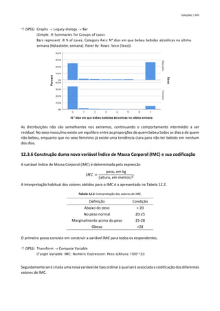 Soluções | 345
 (SPSS) Graphs → Legacy dialogs → Bar
(Simple;  Summaries for Groups of cases
Bars represent:  % of cases; Category Axis: Nº dias em que bebeu bebidas alcoólicas na última
semana [Ndiasbebe_semana]; Panel By: Rows: Sexo [Sexo])
As distribuições não são semelhantes nos extremos, continuando o comportamento intermédio a ser
residual. No sexo masculino existe um equilibro entre as proporções de quem bebeu todos os dias e de quem
não bebeu, enquanto que no sexo feminino já existe uma tendência clara para não ter bebido em nenhum
dos dias.
12.3.6 Construção duma nova variável Índice de Massa Corporal (IMC) e sua codificação
A variável Índice de Massa Corporal (IMC) é determinada pela expressão
𝐼𝑀𝐶 =
peso, em kg
(altura, em metros)2
.
A interpretação habitual dos valores obtidos para o IMC é a apresentada na Tabela 12.2.
Tabela 12.2: Interpretação dos valores de IMC.
Definição Condição
Abaixo do peso < 20
No peso normal 20-25
Marginalmente acima do peso 25-28
Obeso >28
O primeiro passo consiste em construir a variável IMC para todos os respondentes.
 (SPSS) Transform → Compute Variable
(Target Variable: IMC; Numeric Expression: Peso/((Altura/100)**2))
Seguidamente será criada uma nova variável de tipo ordinal à qual será associada a codificação dos diferentes
valores de IMC.
 